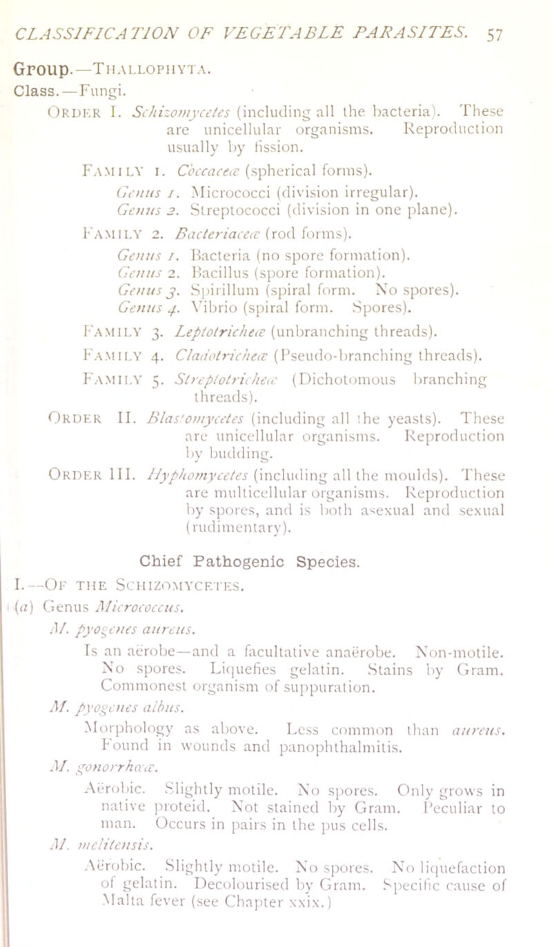 Group.—Th.u,lophyt.\. Class.—Fungi. Ordkr I. SchizomyceUs (including all the bacteria). The.se are unicellular organisms. Reproduction u.sually by fission. F.v.milv I. Cc’trac*!’(spherical forms). Genus i. Micrococci (division irregular). Genus 3. Streptococci (division in one plane). Family 2. (rod forms). Genus /. Bacteria (no spore formation). Genus 2. Bacillus (spore formation). Genus j. Spirillum (spiral form. Xo spores). Genus 4. Vibrio (spiral form. Spores). F..\Mil.Y 3. (unbranching threads). Family 4. Cladotrieheiv (Pseudo-branching threads). Famii.Y 5. Streplotrieheic (Dichotomous branching threads). Order II. Bias'omyceles (including all the yeasts). These are unicellular organisms. Reproduction by budding. Order HI. (including all the moulds). These are multicellular organisms. Reproduction by spores, and is both asexual and sexual (rudimentary). Chief Pathogenic Species. I.—Oe the Schizomycetes. (a) Genus JWieroeoecus. M. pyogenes aureus. Is an aerobe—and a Aicultative anathobe. Non-motile. X'o spores. Li(|uefies gelatin. Stains by Gram. Commonest organism of suppuration. M. pyogenes albus. Morphology as above. Less common than aureus. Found in wounds and panophthalmitis. .1/. g'onorrbacr. .-\i‘robic. .Slightly motile. No sijores. Only grows in native proteid. Not stained by Gram. Peculiar to man. Occurs in pairs in the pus cells. .)/. melitcnsis. ■Aerobic. Slightly motile. No spores. XT> liquefaction of gelatin. Decolourised by Gram. Specific cause of Malta fever (see Chapter xxix.)