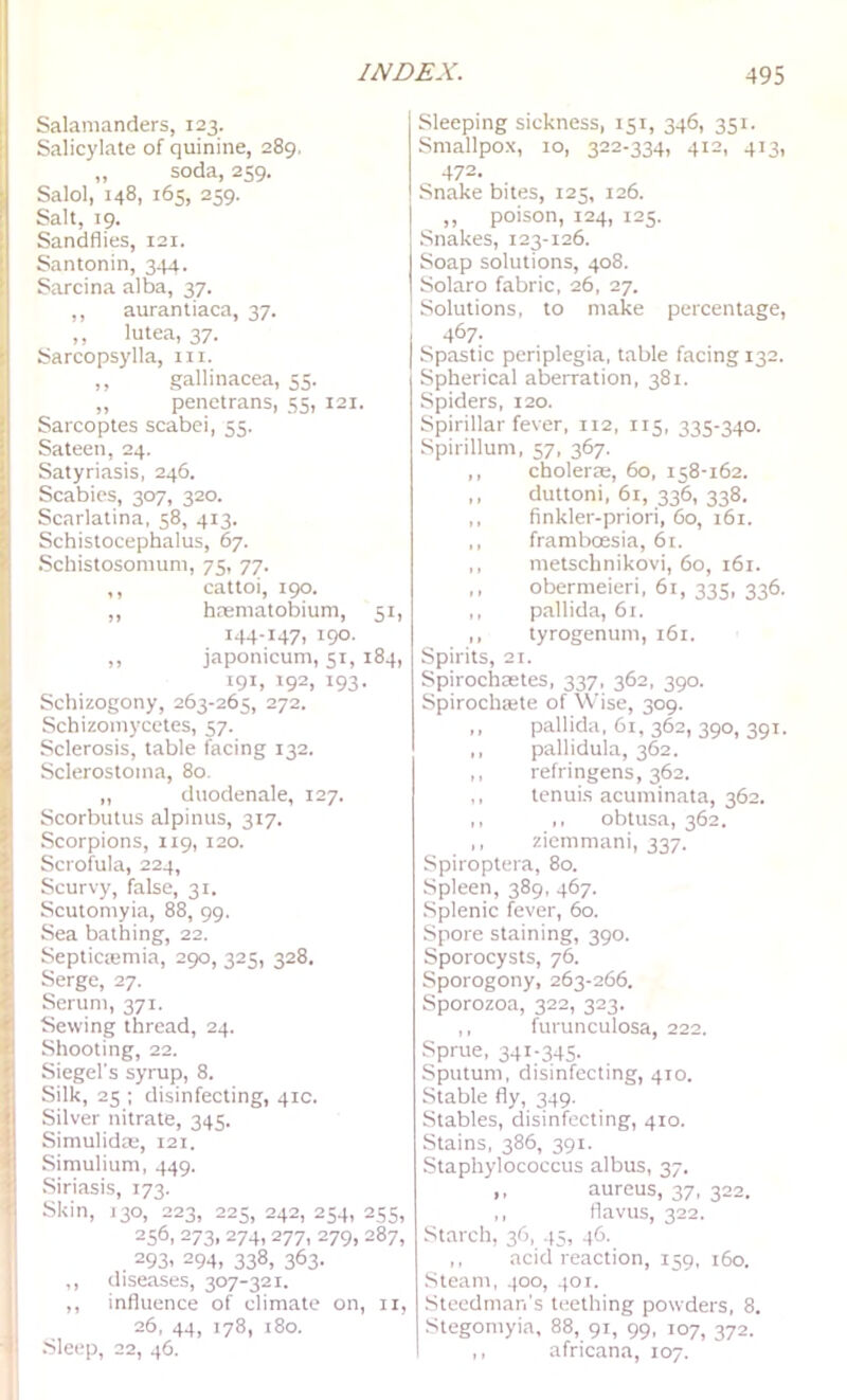 Salamanders, 123. Salicylate of quinine, 289. „ soda, 259. Salol, 148, 165, 259. Salt, 19. Sandflies, 121. Santonin, 344. Sarcina alba, 37. ,, aurantiaca, 37. ,, lutea, 37. Sarcopsylla, iii. ,, gallinacea, 55. ,, penetrans, 55, 121. Sarcoptes scabei, 55. Sateen, 24. Satyriasis, 246. Scabies, 307, 320. Scarlatina, 58, 413. Schistocephalus, 67. Schistosomum, 75, 77. ,, cattoi, 190. ,, hrematobium, 51, 144-147, 190. ,, japonicum, 51, 184, 191, 192, 193. Schizogony, 263-265, 272. Schizoinycetes, 57. Sclerosis, table facing 132. Sclerostoina, 80. „ duodenale, 127. Scorbutus alpinus, 317. Scorpions, 119, 120. Scrofula, 224, Scurvy, false, 31. Scutomyia, 88, 99. Sea bathing, 22. Septicsemia, 290, 325, 328. Serge, 27. Serum, 371. Sewing thread, 24. Shooting, 22. Siegel's syrup, 8. Silk, 25 ; disinfecting, 41c. Silver nitrate, 345. Simulidw, 121. Simulium, 449. Siriasis, 173. Skin, 130, 223, 225, 242, 254, 255, 256, 273, 274,277, 279, 287, . 293. 294, 338, 363- ,, diseases, 307-321. ,, influence of climate on, ii, 26, 44, 178, 180. .Sleep, 22, 46. Sleeping sickness, 151, 346, 351. Smallpox, 10, 322.334, 412, 413, 472. Snake bites, 125, 126. „ poison, 124, 125. Snakes, 123-126. Soap solutions, 408. Solaro fabric, 26, 27. Solutions, to make percentage, I 467- I Spastic periplegia, table facing 132. Spherical aberration, 381. Spiders, 120. Spirillar fever, 112, 115, 335-340. Spirillum, 57, 367. ,, cholerEE, 60, 158-162. ,, duttoni, 61, 336, 338. ,, flnkler-priori, 60, 161. ,, framboesia, 61. ,, metschnikovi, 60, 161. ,, obermeieri, 61, 335, 336. ,, pallida, 61. ,, tyrogenum, i6i. Spirits, 21. Spirochaetes, 337, 362, 390. Spirochaite of Wise, 309. ,, pallida, 61, 362, 390, 391. ,, pallidula, 362. ,, refringens, 362. ,, tenuis acuminata, 362. ,, ,, obtusa, 362. ,, ziemmani, 337. Spiroptera, 80. Spleen, 389, 467. Splenic fever, 60. Spore staining, 390. Sporocysts, 76. Sporogony, 263-266. Sporozoa, 322, 323. ,, furunculosa, 222. Sprue, 34I-34S- Sputum, disinfecting, 4T0. Stable fly, 349. Stables, disinfecting, 410. Stains, 386, 391. Staphylococcus albus, 37. ,, aureus, 37, 322, ,, flavus, 322. Starch, 36, 45, 46. ,, acid reaction, 159, 160. Steam, 400, 401. •Steedman's teething powders, 8. Stegomyia, 88, 91, 99, 107, 372. ,, africana, 107.