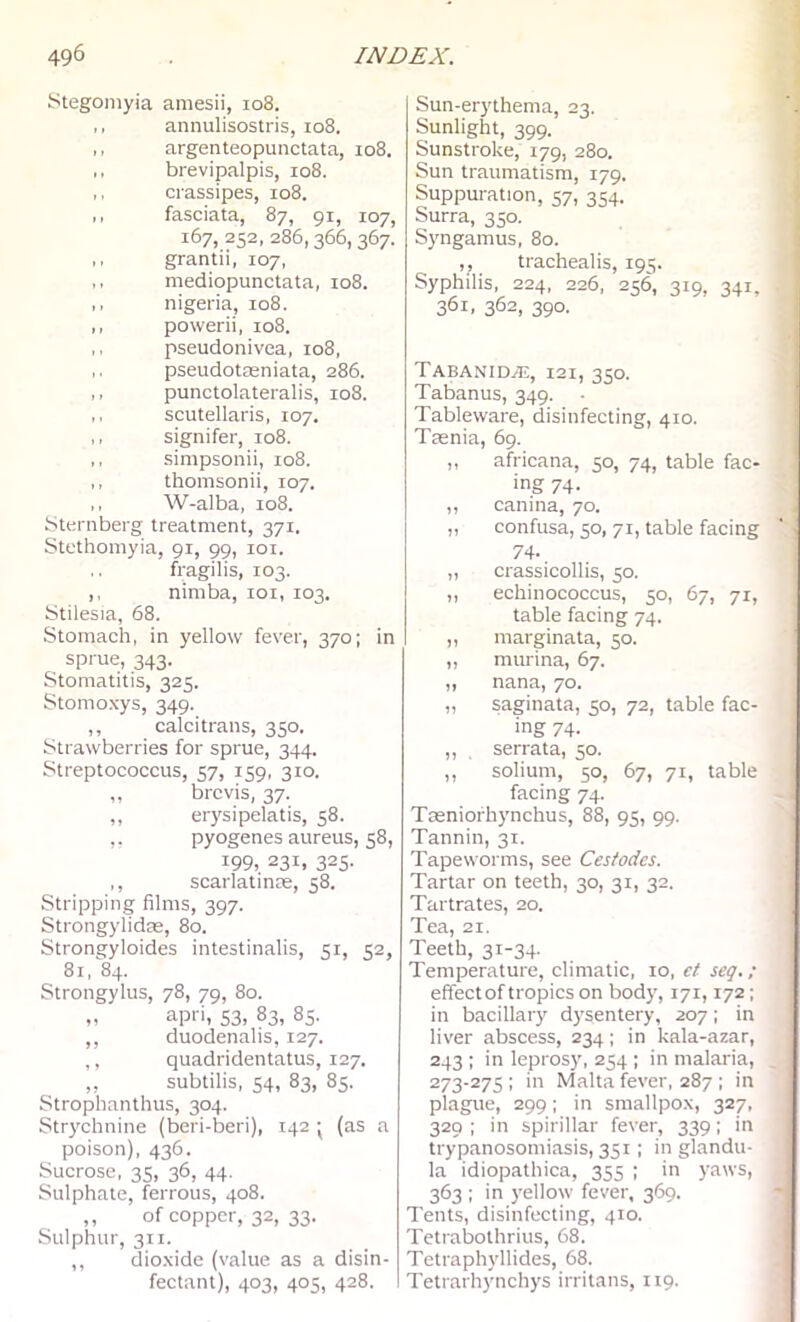 iStegomyia amesii, 108. ,, annulisostris, 108. ,, argenteopunctata, 108. ,, brevipalpis, 108. ,, crassipes, 108. ,, fasciata, 87, 91, 107, 167, 252, 286,366,367. ,, grantii, 107, ,, mediopunctata, 108. ,, nigeria, 108. ,, powerii, 108. ,, pseudonivea, 108, pseudoteeniata, 286. ,, punctolateralis, 108. ,, scutellaris, 107. ,, signifer, 108. ,, simpsonii, 108. ,, thomsonii, 107. ,, W-alba, 108. iSternberg treatment, 371. Stcthomyia, 91, 99, loi. fragilis, 103. ,, nimba, loi, 103. Stilesia, 68. Stomach, in yellow fever, 370: in sprue, 343. Stomatitis, 325. Stomoxys, 349. ,, calcitrans, 350. Strawberries for sprue, 344. Streptococcus, 57, 159, 310. „ brevis, 37. ,, erysipelatis, 58. >• pyogenes aureus, 58, 199, 231. 325- ,, scarlatinre, 58. Stripping films, 397. Strongylidre, 80. Strongyloides intestinalis, 51, 52, 81, 84. Strongylus, 78, 79, 80. „ apri, S3, 83, 85. ,, duodenalis, 127. ,, quadridentatus, 127. „ subtilis, 54, 83, 85. Strophanthus, 304. Strychnine (beri-beri), 142 • (as a poison), 436. Sucrose, 35, 36, 44. Sulphate, ferrous, 408. ,, of copper, 32, 33. Sulphur, 311. ,, dioxide (value as a disin- fectant), 403, 405, 428. Sun-erythema, 23. Sunlight, 399. Sunstroke, 179, 280. Sun traumatism, 179. Suppuration, 57, 354. Surra, 350. Syngamus, 80. ,, trachealis, 195. Syphilis, 224, 226, 256, 319, 341, 361, 362, 390. TABANIDiE, I2I, 350. Tabanus, 349. Tableware, disinfecting, 410. Trenia, 69. ,, africana, 50, 74, table fac- ing 74- ,, canina, 70. „ confusa, 50, 71, table facing 74- „ crassicollis, 50. ,, echinococcus, 50, 67, 71, table facing 74. „ marginata, 50. ,, murina, 67. ,, nana, 70. „ saginata, 50, 72, table fac- ing 74- ,, serrata, 50. ,, solium, 50, 67, 71, table facing 74. Taeniofhynchus, 88, 95, 99. Tannin, 31. Tapeworms, see Cesfodcs. Tartar on teeth, 30, 31, 32. Tartrates, 20. Tea, 21. Teeth, 31-34. Temperature, climatic, 10, et seg.; effectof tropics on body, 171,172; in bacillary dysentery, 207; in liver abscess, 234; in kala-azar, 243 ; in leprosy, 254 ; in malaria, 273-275 ; in Malta fever, 287 ; in plague, 299; in smallpox, 327, 329 ; in spirillar fever, 339; in trypanosomiasis, 351; in glandu- la idiopathica, 355 ; in yaws, 363 ; in yellow fever, 369. Tents, disinfecting, 410. Tetrabothrius, 68. Tetraphyllides, 68. Tetrarhynchys irritans, 119.