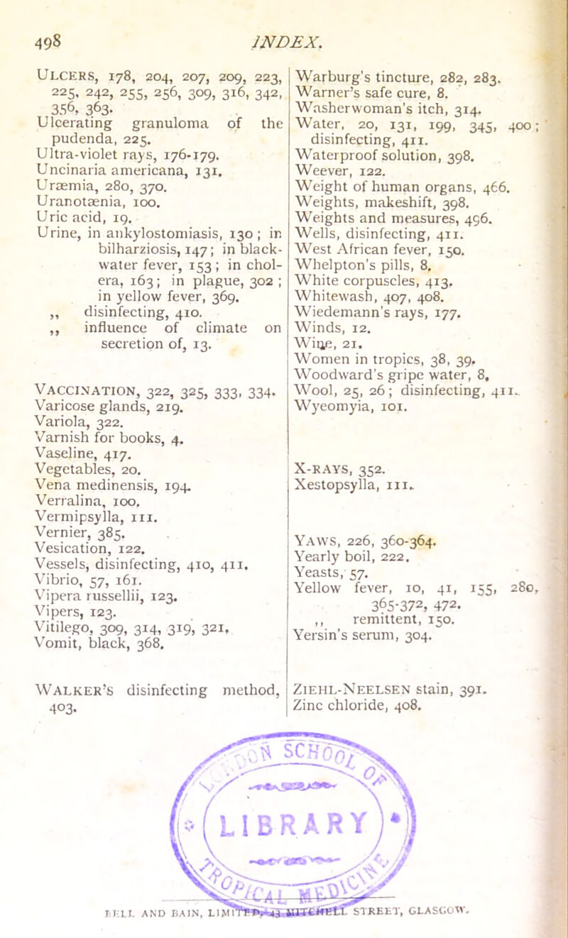 Ulcers, 178, 204, 207, 209, 223, 225, 242, 25s, 256, 309, 316, 342, 356, 363- Ulcerating granuloma of the pudenda, 225. Ultra-violet rays, 176-179. Uncinaria americana, 131. Uraemia, 280, 370. Uranotasnia, 100. Uric acid, 19. Urine, in ankylostomiasis, 130; in bilharziosis, 147; in black- water fever, 153 ; in chol- era, 163; in plague, 302 ; in yellow fever, 369. ,, disinfecting, 410. ,, influence of climate on secretion of, 13. Vaccination, 322, 325, 333, 334. Varieose glands, 219. Variola, 322. Varnish for books, 4. Vaseline, 417. Vegetables, 20. Vena medinensis, 194. Verralina, 100. Vermipsylla, in. Vernier, 385. Vesication, 122. Vessels, disinfecting, 410, 411. Vibrio, 57, i6i. Vipera russellii, 123. Vipers, 123. Vitilego, 309, 314, 319, 321. Vomit, black, 368, Walker’s disinfecting method, 403- Warburg's tincture, 282, 283. Warner’s safe cure, 8. Washerwoman’s itch, 314. Water, 20, 131, 199, 345, 400 disinfecting, 411. Waterproof solution, 398. Weever, 122. Weight of human organs, 466. Weights, makeshift, 398. Weights and measures, 496. Wells, disinfecting, 411. West African fever, 150. Whelpton’s pills, 8, White corpuscles, 413. Whitewash, 407, 408. Wiedemann’s rays, 177. Winds, 12. Wiije, 21. Women in tropics, 38, 39. Woodward’s gripe water, 8, Wool, 25, 26; disinfecting, 411^ Wyeomyia, loi. X-R.AYS, 352. Xestopsylla, in- Yaws, 226, 360-364. Yearly boil, 222, Yeasts, 57. Yellow fever, 10, 41, 155, 280, 365-372, 472. ,, remittent, 150. Yersin’s serum, 304. Ziehl-Neelsen stain, 391. Zinc chloride, 408. STREET, GLASGOW-, M LI. AND BAIN, LIM