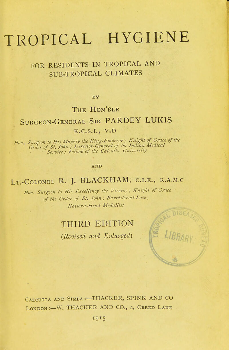 TROPICAL HYGIENE FOR RESIDENTS IN TROPICAL AND SUB-TROPICAL CLIMATES BY The Hon'Ble Surgeon-General Sir PARDEY LUKIS K.C.S.I., V.D Hon. Surgeon to His Majesty the King-Emperor : Knight of Grace of the Order of St. John ; Director-General of the Indian Medical Sei-oicc : Fellow of the Calcutta University AND Lt.-Colonel R. J. BLACKHAM, c.i.e., r.a.m.c Hon. Surgeon to His Excellency the Viceroy; Knight of Grace of the Order of St. John; BarHster-at-Law ; Kaiser-i-Hind Medallist THIRD EDITION {Revised and Enlarged) Calcutta and Simla :—THACKER, SPINK AND CO London :—W. THACKER AND CO., 2, Creed Lane 1915