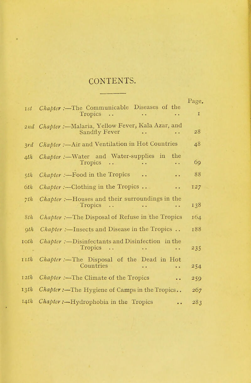 CONTENTS. Page. is( Chapter :—The Communicable Diseases of tlie Tropics .. .. .. I 2nd Chapter :—Malaria, Yellow Fever, Kala Azar, and Sandfly Fever .. .. 28 Srd Chapter :—Air and Ventilation in Hot Countries 48 4th Chapter :—Water and Water-supplies in the Tropics .. .. .. 69 Sth Chapter :—Food in the Tropics .. .. 88 6th Chapter:—Clothing in the Tropics .. .. 127 ^th Chapter :—Houses and their surroundings in the Tropics .. .. .. 138 Sth Chapter :—The Disposal of Refuse in the Tropics 164 gth Chapter :—Insects and Disease in the Tropics .. 188 loth Chapter:—Disinfectants and Disinfection in the Tropics .. .. .. 235 nth Chapter:—The Disposal of tlie Dead in Hot Countries .. .. 254 12th Chapter:—The Climate of the Tropics .. 259 13^/1 Chapter:—The Hygiene of Camps in the Tropics.. 267 14th Chapter:—Hydrophobia in the Tropics .. 283