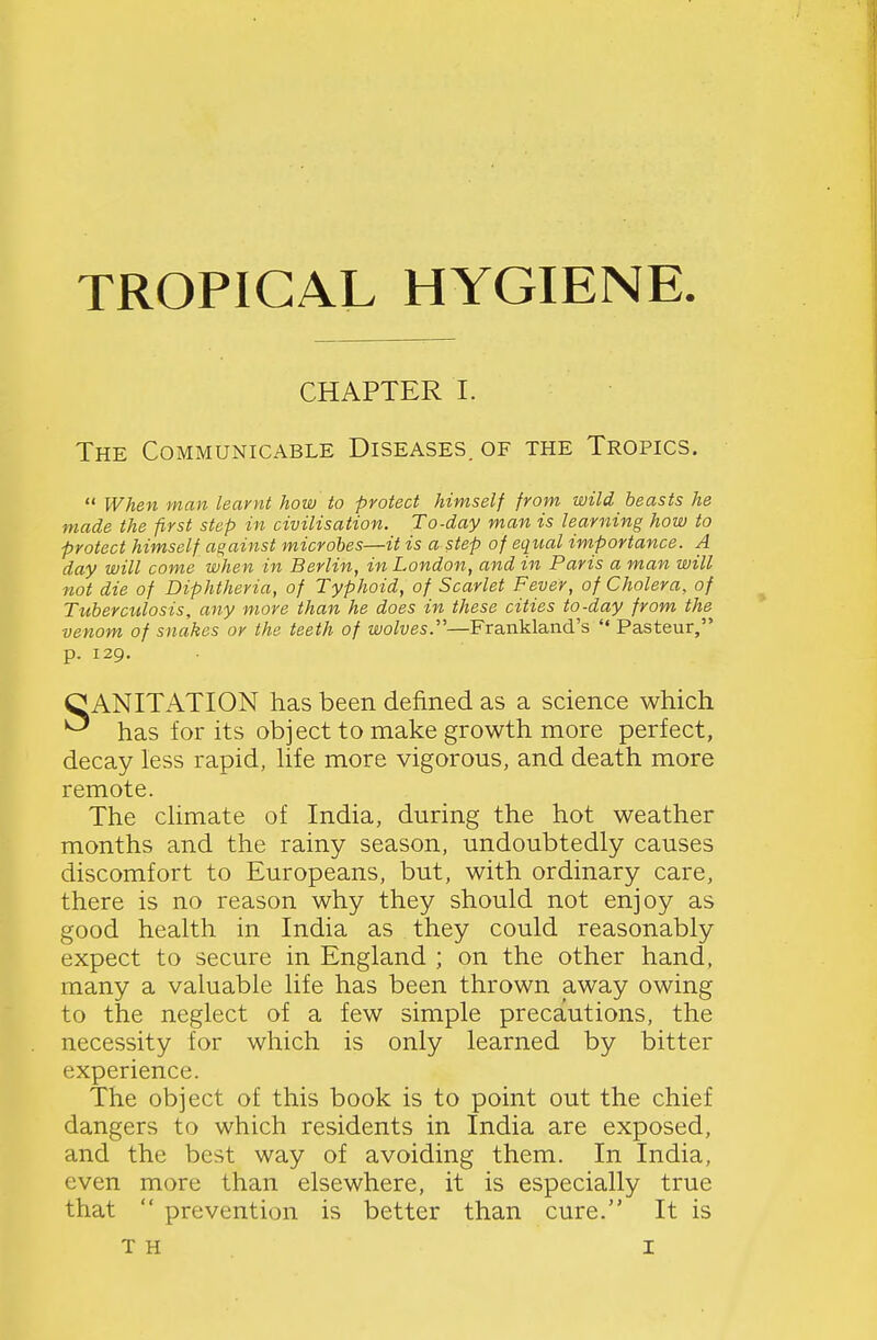 CHAPTER I. The Communicable Diseases, of the Tropics.  When man learnt how to protect himself from wild beasts he made the first step in civilisation. To-day man is learning how to protect himself against microbes—it is a step of equal importance. A day will come when in Berlin, in London, and in Paris a man will not die of Diphtheria, of Typhoid, of Scarlet Fever, of Cholera, of Tuberctilosis, any more than he does in these cities to-day from the venom of snakes or the teeth of wolves.''—Frankland's  Pasteur, p. 129. C ANITATION has been defined as a science which has for its object to make growth more perfect, decay less rapid, hfe more vigorous, and death more remote. The climate of India, during the hot weather months and the rainy season, undoubtedly causes discomfort to Europeans, but, with ordinary care, there is no reason why they should not enjoy as good health in India as they could reasonably expect to secure in England ; on the other hand, many a valuable life has been thrown away owing to the neglect of a few simple precautions, the necessity for which is only learned by bitter experience. The object of this book is to point out the chief dangers to which residents in India are exposed, and the best way of avoiding them. In India, even more than elsewhere, it is especially true that  prevention is better than cure. It is