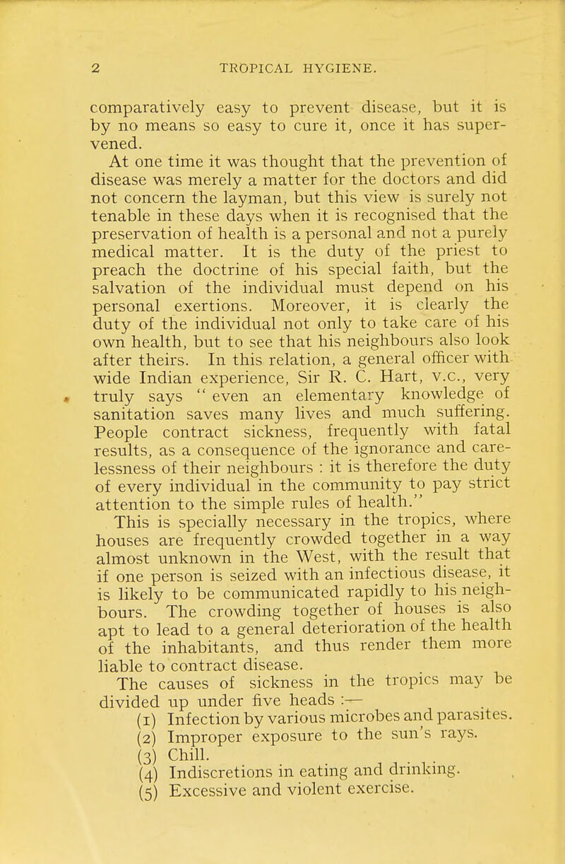 comparatively easy to prevent disease, but it is by no means so easy to cure it, once it has super- vened. At one time it was thought that the prevention of disease was merely a matter for the doctors and did not concern the layman, but this view is surely not tenable in these days when it is recognised that the preservation of health is a personal and not a purely medical matter. It is the duty of the priest to preach the doctrine of his special faith, but the salvation of the individual must depend on his personal exertions. Moreover, it is clearly the duty of the individual not only to take care of his own health, but to see that his neighbours also look after theirs. In this relation, a general officer with wide Indian experience, Sir R. C. Hart, v.c, very « truly says  even an elementary knowledge of sanitation saves many lives and much suffering. People contract sickness, frequently with fatal results, as a consequence of the ignorance and care- lessness of their neighbours : it is therefore the duty of every individual in the community to pay strict attention to the simple rules of health. This is specially necessary in the tropics, where houses are frequently crowded together in a way almost unknown in the West, with the result that if one person is seized with an infectious disease, it is likely to be communicated rapidly to his neigh- bours. The crowding together of houses is also apt to lead to a general deterioration of the health of the inhabitants, and thus render them more liable to contract disease. The causes of sickness in the tropics may be divided up under five heads :— (1) Infection by various microbes and parasites. (2) Improper exposure to the sun's rays. (3) Chill. (4) Indiscretions in eating and drinking. (5) Excessive and violent exercise.