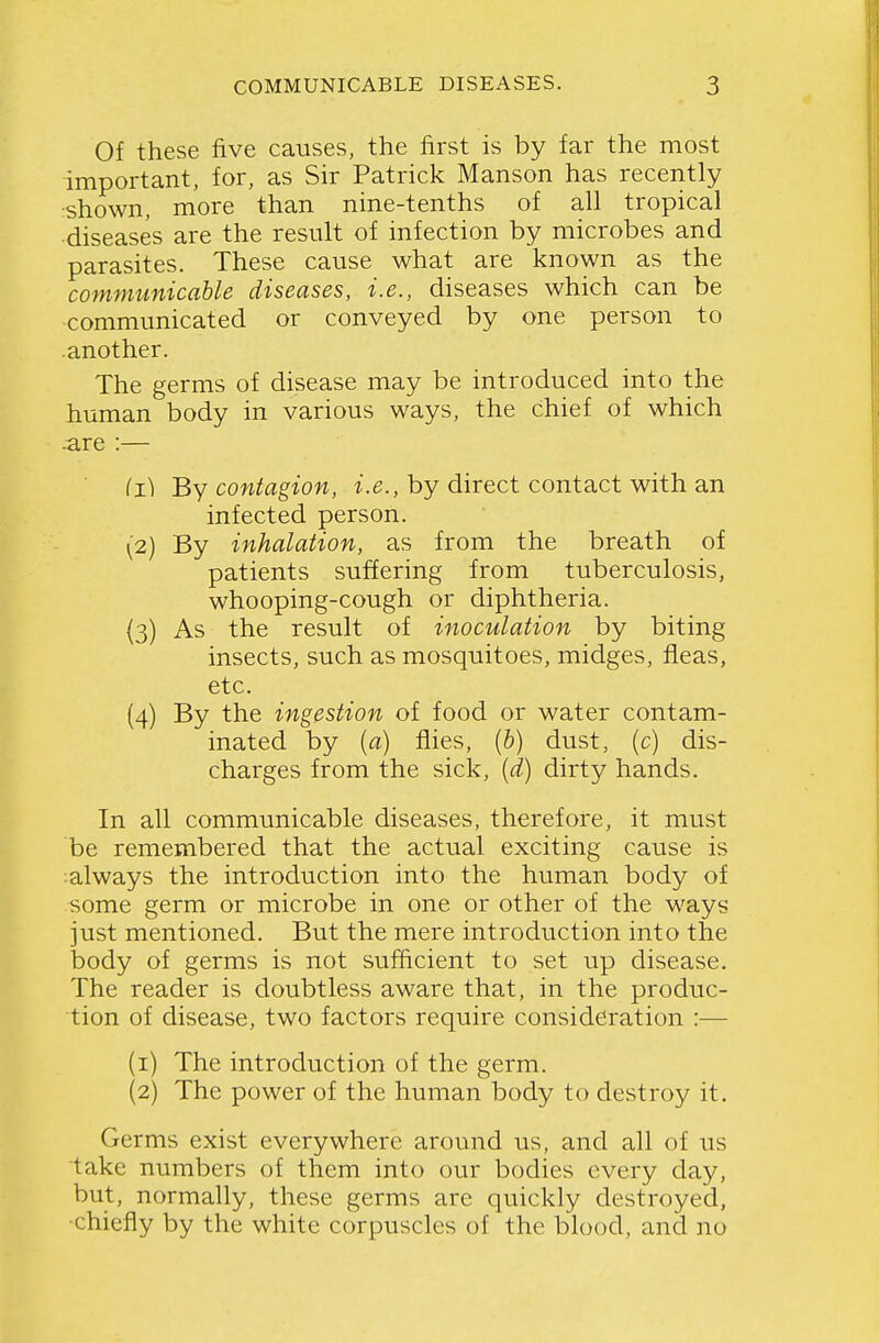 Of these five causes, the first is by far the most important, for, as Sir Patrick Manson has recently shown, more than nine-tenths of all tropical diseases are the result of infection by microbes and parasites. These cause what are known as the communicable diseases, i.e., diseases which can be communicated or conveyed by one person to .another. The germs of disease may be introduced into the human body in various ways, the chief of which are :— (1) By contagion, i.e., by direct contact with an infected person. (2) By inhalation, as from the breath of patients suffering from tuberculosis, whooping-cough or diphtheria. (3) As the result of inoculation by biting insects, such as mosquitoes, midges, fleas, etc. (4) By the ingestion of food or water contam- inated by {a) flies, [h] dust, (c) dis- charges from the sick, [d) dirty hands. In all communicable diseases, therefore, it must be remembered that the actual exciting cause is always the introduction into the human body of some germ or microbe in one or other of the ways just mentioned. But the mere introduction into the body of germs is not sufficient to set up disease. The reader is doubtless aware that, in the produc- tion of disease, two factors require consideration :— (1) The introduction of the germ. (2) The power of the human body to destroy it. Germs exist everywhere around us, and all of us take numbers of them into our bodies every day, but, normally, these germs are quickly destroyed, ■chiefly by the white corpuscles of the blood, and no
