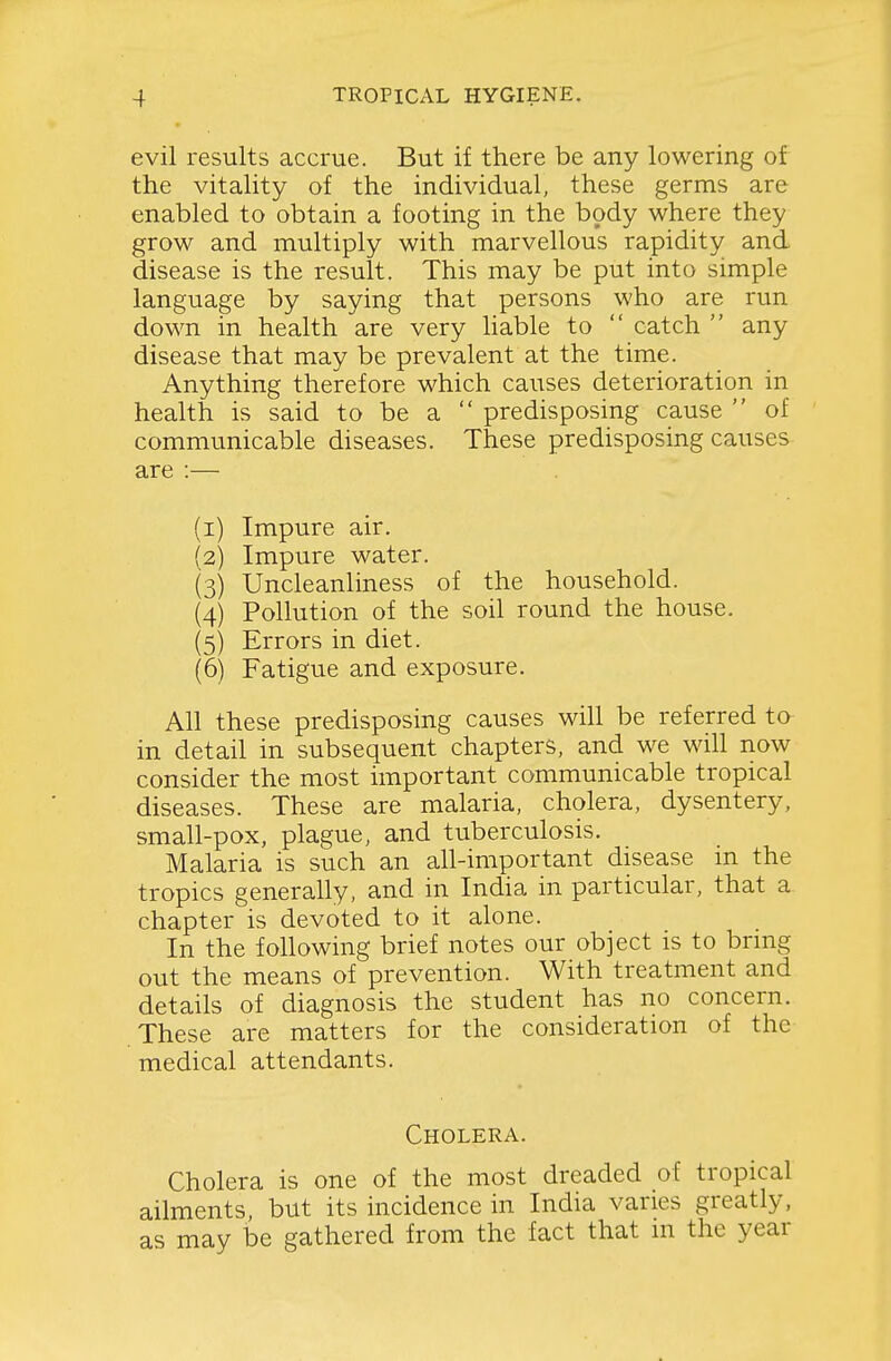 evil results accrue. But if there be any lowering of the vitality of the individual, these germs are enabled to obtain a footing in the body where they grow and multiply with marvellous rapidity and disease is the result. This may be put into simple language by saying that persons who are run down in health are very liable to  catch  any disease that may be prevalent at the time. Anything therefore which causes deterioration in health is said to be a  predisposing cause  of communicable diseases. These predisposing causes are :— (i) Impure air. {2) Impure water. (3) Uncleanliness of the household. (4) Pollution of the soil round the house. (5) Errors in diet. (6) Fatigue and exposure. All these predisposing causes will be referred to in detail in subsequent chapters, and we wih now consider the most important communicable tropical diseases. These are malaria, cholera, dysentery, small-pox, plague, and tuberculosis. Malaria is such an all-important disease m the tropics generally, and in India in particular, that a chapter is devoted to it alone. In the following brief notes our object is to brmg out the means of prevention. With treatment and details of diagnosis the student has no concern. These are matters for the consideration of the medical attendants. Cholera. Cholera is one of the most dreaded of tropical ailments, but its incidence in India varies greatly, as may be gathered from the fact that m the year