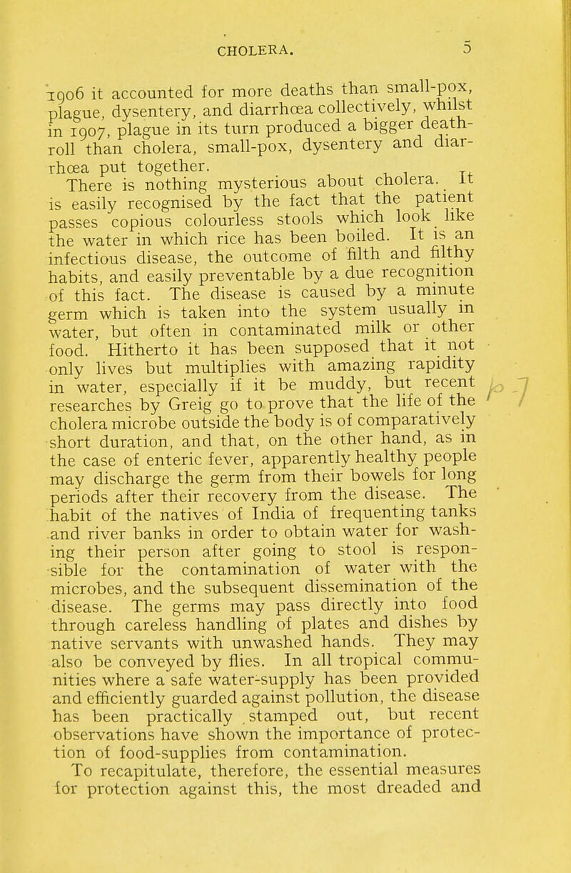 TQ06 it accounted for more deaths than small-pox, plague, dysentery, and diarrhoea collectively, whilst in 1907, plague in its turn produced a bigger death- roll than cholera, small-pox, dysentery and diar- rhoea put together. There is nothing mysterious about cholera, it is easily recognised by the fact that the patient passes copious colourless stools which look like the water in which rice has been boiled. It is an infectious disease, the outcome of filth and filthy habits, and easily preventable by a due recognition of this fact. The disease is caused by a minute germ which is taken into the system usually m water, but often in contaminated milk or other food. Hitherto it has been supposed that it not only fives but multiplies with amazing rapidity in water, especially if it be muddy, but recent researches by Greig go to prove that the life of the cholera microbe outside the body is of comparatively short duration, and that, on the other hand, as m the case of enteric fever, apparently healthy people may discharge the germ from their bowels for long periods after their recovery from the disease. The habit of the natives of India of frequenting tanks and river banks in order to obtain water for wash- ing their person after going to stool is respon- sible for the contamination of water with the microbes, and the subsequent dissemination of the disease. The germs may pass directly into food through careless handling of plates and dishes by native servants with unwashed hands. They may also be conveyed by flies. In all tropical commu- nities where a safe water-supply has been provided and efficiently guarded against pollution, the disease has been practically stamped out, but recent observations have shown the importance of protec- tion of food-supplies from contamination. To recapitulate, therefore, the essential measures lor protection against this, the most dreaded and