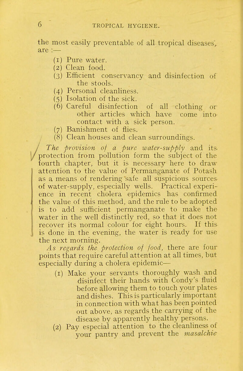 the most easily preventable of all tropical diseases'^ are :— (1) Pure water. (2) Clean food. (3) Efificient conservancy and disinfection of the stools. (4) Personal cleanliness. (5) Isolation of the sick. (6) Careful disinfection of all clothing or other articles which have come into contact with a sick person. (7) Banishment of flies. (8) Clean houses and clean surroundings. / The provision of a pure water-supply and itS; 1/protection from pollution form the subject of the fourth chapter, but it is necessary here to draw attention to the value of Permanganate of Potash as a means of rendering 'safe all suspicious sources of water-supply, especially wells. Practical experi- ence in recent cholera epidemics has confirmed the value of this method, and the rule to be adopted is to add sufficient permanganate to make the water in the well distinctly red, so that it does not recover its normal colour for eight hours. If this is done in the evening, the water is ready for use the next morning. As regards the protection of food, there are four points that require careful attention at all times, but especially during a cholera epidemic— (1) Make your servants thoroughly wash and disinfect their hands with Condy's fluid before allowing them to touch your plates- and dishes. This is particularly important in connection with what has been pointed out above, as regards the carrying of the disease by apparently healthy persons. (2) Pay especial attention to the cleanliness of your pantry and prevent the masalchie
