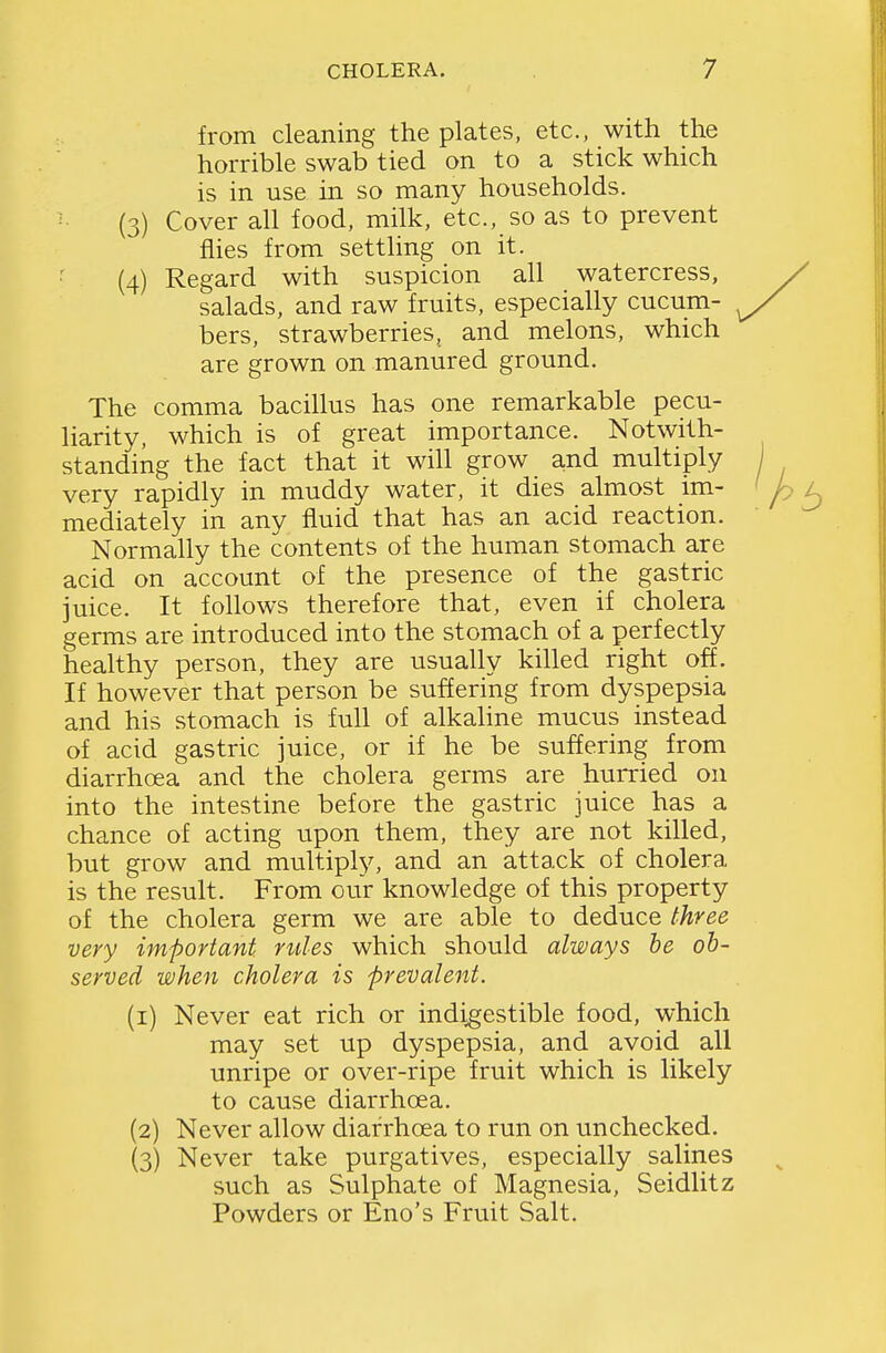 from cleaning the plates, etc., with the horrible swab tied on to a stick which is in use m so many households. (3) Cover all food, milk, etc., so as to prevent flies from settling on it. ■ (4) Regard with suspicion all watercress, salads, and raw fruits, especially cucum- bers, strawberries, and melons, which are grown on manured ground. The comma bacillus has one remarkable pecu- liarity, which is of great importance. Notwith- standing the fact that it will grow and multiply very rapidly in muddy water, it dies almost im- mediately in any fluid that has an acid reaction. Normally the contents of the human stomach are acid on account of the presence of the gastric juice. It follows therefore that, even if cholera germs are introduced into the stomach of a perfectly healthy person, they are usually killed right off. If however that person be suffering from dyspepsia and his stomach is full of alkaline mucus instead of acid gastric juice, or if he be suffering from diarrhoea and the cholera germs are hurried on into the intestine before the gastric juice has a chance of acting upon them, they are not killed, but grow and multiply, and an attack of cholera is the result. From our knowledge of this property of the cholera germ we are able to deduce three very important rules which should always he ob- served when cholera is prevalent. (1) Never eat rich or indigestible food, which may set up dyspepsia, and avoid all unripe or over-ripe fruit which is likely to cause diarrhoea. (2) Never allow diarrhoea to run on unchecked. (3) Never take purgatives, especially salines such as Sulphate of Magnesia, Seidlitz Powders or Eno's Fruit Salt.