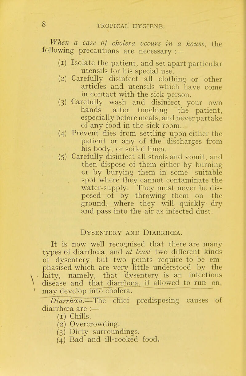 When a case of cholera occurs in a house, the following precautions are necessary :— (1) Isolate the patient, and set apart particular utensils for his special use. (2) Carefully disinfect all clothing or other articles and utensils which have come in contact with the sick person. (3) Carefully wash and disinfect your own hands after touching the patient, \ especially before meals, and never partake of any food in the sick room. (4) Prevent flies from settling upon either the patient or any of the discharges from his body, or soiled linen. {5) Carefully disinfect all stools and vomit, and then dispose of them either by burning or by burying them in some suitable spot where they cannot contaminate the w^ater-supply. They must never be dis- posed of by throwing them on the ground, where they will quickly dr}^ and pass into the air as infected dust. Dysentery and Diarrhoea. It is now well recognised that there are many types of diarrhoea, and at least two different kinds of dysentery, but two points require to be em- phasised which are very little understood by the laity, namely, that dysentery is an infectious disease and that dmrrfioea,_if allowed to run on, maj^ develop into cholera. ^iDiarrhoea.—T'he chief predisposing causes of diarrhoea are :— (1) Chills. (2) Overcrowding. (3) Dirty surroundings. (4) Bad and ill-cooked food.