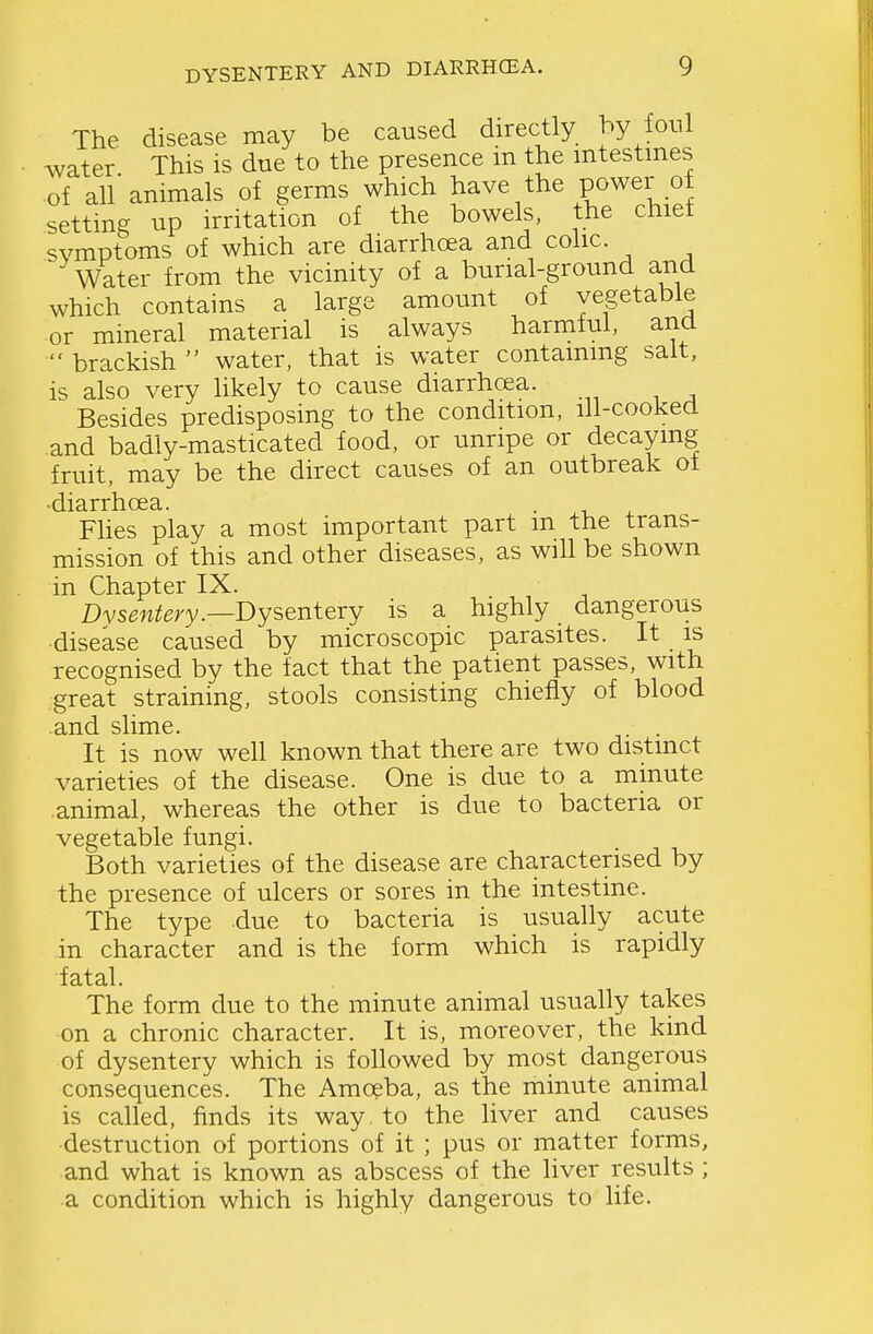 DYSENTERY AND DIARRHCEA, The disease may be caused directly hy foul water This is due to the presence m the intestines ■of all animals of germs which have the power ot setting up irritation of the bowels, the chiet symptoms of which are diarrhoea and colic. Water from the vicinity of a burial-ground and which contains a large amount of vegetable or mineral material is always harmful, ana brackish water, that is water containing salt, is also very likely to cause diarrhoea. Besides predisposing to the condition, ill-cooked and badly-masticated food, or unripe or decaying fruit, may be the direct causes of an outbreak ot Fhes play a most important part in the trans- mission of this and other diseases, as will be shown in Chapter IX. Dys^w^ery.—Dysentery is a highly dangerous disease caused by microscopic parasites. It is recognised by the fact that the patient passes, with great straining, stools consisting chiefly of blood and slime. . . It is now well known that there are two distinct varieties of the disease. One is due to a minute .animal, whereas the other is due to bacteria or vegetable fungi. Both varieties of the disease are characterised by the presence of ulcers or sores in the intestine. The type due to bacteria is usually acute in character and is the form which is rapidly fatal. The form due to the minute animal usually takes on a chronic character. It is, moreover, the kind of dysentery which is followed by most dangerous consequences. The Amoeba, as the minute animal is called, finds its way to the liver and causes destruction of portions of it ; pus or matter forms, and what is known as abscess of the liver results ; a condition which is highly dangerous to life.