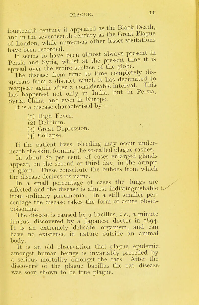 fourteenth century it appeared as the Black Death and in the seventeenth century as the Great Plague of London, while numerous other lesser visitations- have been recorded. . It seems to have been almost always present m Persia and Syria, whilst at the present time it is. spread over the entire surface of the globe The disease from time to time completely dis- appears from a district which it has decimated to reappear again after a considerable interval ihis- has happened not only in India, but m Persia, Syria, China, and even in Europe. It is a disease characterised by :— (1) High Fever. (2) Delirium. (3) Great Depression. (4) Collapse. If the patient lives, bleeding may occur under- neath the skin, forming the so-called plague rashes. In about 80 per cent, of cases enlarged glands- appear, on the second or third day, in the armpit or groin. These constitute the buboes from which the disease derives its name. In a small percentage of cases the lungs are affected and the disease is almost indistinguishable from ordinary pneumonia. In a still smaller per- centage the disease takes the form of acute blood- poisoning. The disease is caused by a bacillus, i.e., a minute- fungus, discovered by a Japanese doctor in 1894. It is an extremely delicate organism, and can have no existence in nature outside an animal body. It is an old observation that plague epidemic, amongst human beings is invariably preceded by a serious mortality amongst the rats. After the discovery of the plague bacillus the rat disease was soon shown to be true plague.