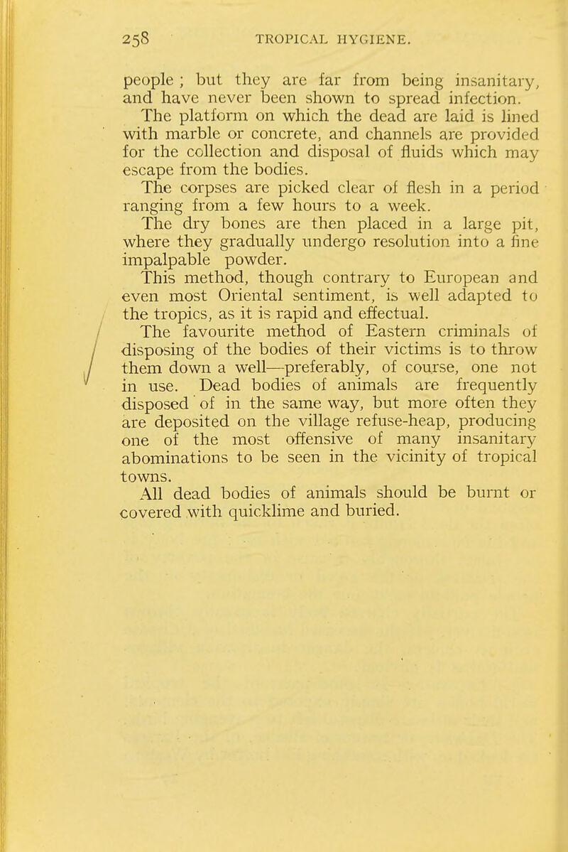 people ; but they are far from being insanitary, and have never been shown to spread infection. The platform on which the dead are laid is lined with marble or concrete, and channels are provided for the collection and disposal of fluids which may escape from the bodies. The corpses are picked clear of flesh in a period ranging from a few hours to a week. The dry bones are then placed in a large pit, where they gradually undergo resolution into a fine impalpable powder. This method, though contrary to European and even most Oriental sentiment, is well adapted to the tropics, as it is rapid and effectual. The favourite method of Eastern criminals of disposing of the bodies of their victims is to throw them down a well—preferably, of course, one not in use. Dead bodies of animals are frequently disposed of in the same way, but more often they are deposited on the village refuse-heap, producing one of the most offensive of many insanitary- abominations to be seen in the vicinity of tropical towns. All dead bodies of animals should be burnt or covered with quickhme and buried.