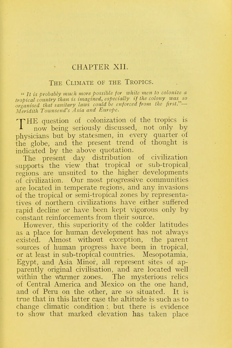 The Climate of the Tropics.  It is probably much more possible for white men to colonize a tropical country than is imagined, especially if the colony was^^so organised that sanitary laws could be enforced from the first.'— Meridith Townsend's Asia and Europe. THE question of colonization of the tropics is now being seriously discussed, not only by physicians but by statesmen, in every quarter of the globe, and the present trend of thought is indicated by the above quotation. The present day distribution of civilization supports the view that tropical or sub-tropical regions are unsuited to the higher developments of civilization. Our most progressive communities are located in temperate regions, and any invasions of the tropical or semi-tropical zones by representa- tives of northern civilizations have either suffered rapid decline or have been kept vigorous only by constant reinforcements from their source. However, this superiority of the colder latitudes as a place for human development has not always existed. Almost without exception, the parent sources of human progress have been in tropical, or at least in sub-tropical countries. Mesopotamia, Egypt, and Asia Minor, all represent sites of ap- parently original civilisation, and are located well within the warmer zones. The mysterious relics of Central America and Mexico on the one hand, and of Peru on the other, are so sitaated. It is true that in this latter case the altitude is such as to change climatic condition : but there is evidence to show that marked elevation has taken place