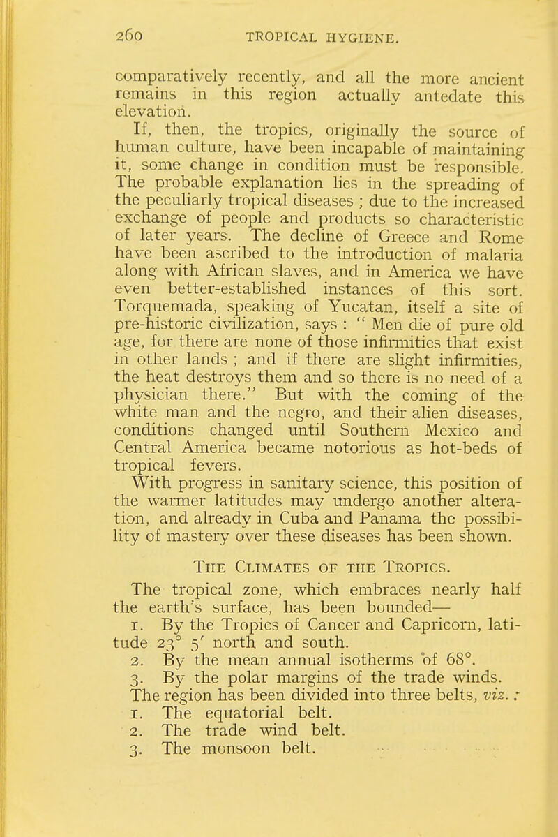 comparatively recently, and all the more ancient remains in this region actually antedate this elevation. If, then, the tropics, originally the source of human culture, have been incapable of maintaining it, some change in condition must be responsible. The probable explanation lies in the spreading of the pecuharly tropical diseases ; due to the increased exchange of people and products so characteristic of later years. The decline of Greece and Rome have been ascribed to the introduction of malaria along with African slaves, and in America we have even better-established instances of this sort. Torquemada, speaking of Yucatan, itself a site of pre-historic civilization, says :  Men die of pure old age, for there are none of those infirmities that exist in other lands ; and if there are slight infirmities, the heat destroys them and so there is no need of a physician there. But with the coming of the white man and the negro, and their alien diseases, conditions changed until Southern Mexico and Central America became notorious as hot-beds of tropical fevers. With progress in sanitary science, this position of the warmer latitudes may undergo another altera- tion, and already in Cuba and Panama the possibi- lity of mastery over these diseases has been sho\vn. The Climates of the Tropics. The tropical zone, which embraces nearly half the earth's surface, has been bounded— 1. By the Tropics of Cancer and Capricorn, lati- tude 23° 5' north and south. 2. By the mean annual isotherms of 68°. 3. By the polar margins of the trade winds. The region has been divided into three belts, viz. : 1. The equatorial belt. 2. The trade wind belt. 3. The monsoon belt.