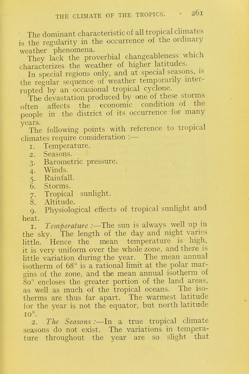 The dominant characteristic of all tropical climates is the regularity in the occurrence of the ordmary weather phenomena. They lack the proverbial changeableness whicli characterizes the weather of higher latitudes. In special regions only, and at special seasons, is the regular sequence of weather temporarily inter- rupted by an occasional tropical cyclone. The devastation produced by one of these storms often affects the economic condition of the people in the district of its occurrence for many years. . , The following points with reference to tropical climates require consideration :— 1. Temperature. 2. Seasons. 3. Barometric pressure. 4. Winds. 5. Rainfall. 6. Storms. 7. Tropical sunlight. 8. Altitude. 9. Physiological effects of tropical sunhght and heat. I. Temperature :—The sun is always well up m the sky. The length of the day and night varies little. Hence the mean temperature is high, it is very uniform over the whole zone, and there is little variation during the year. The mean annual isotherm of 68° is a rational limit at the polar mar- gins of the zone, and the mean annual isotherm of 80° encloses the greater portion of the land areas, as well as much of the tropical oceans. The iso- therms are thus far apart. The warmest latitude for the year is not the equator, but north latitude 10° 2. The Seasons :—In a true tropical climate seasons do not exist. The variations in tempera- ture throughout the year are so slight that