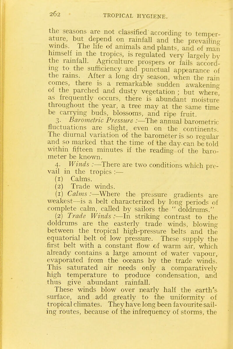the seasons are not classified according to temper- ature, but depend on rainfall and the prevailing winds. The life of animals and plants, and of man himself in the tropics, is regulated very largely by the rainfall. Agriculture prospers or fails accord- ing to the sufficiency and punctual appearance of the rains. After a long dry season, when the rain comes, there is a remarkable sudden awakening of the parched and dusty vegetation ; but where as frequently occurs, there is abundant moisture throughout the year, a tree may at the same time be carrying buds, blossoms, and ripe fruit. 3. Barometric Pressure :—The annual barometric fluctuations are slight, even on the continents. The diurnal variation of the barometer is so regular and so marked that the time of the day. can be told within fifteen minutes if the reading of the baro- meter be known. 4. Winds :—There are two conditions which pre- vail in the tropics :— (1) Calms. (2) Trade winds. (1) Calms :—Where the pressure gradients are weakest—is a belt characterized by long periods of complete calm, called by sailors the  doldmms. (2) Trade Winds:—In striking contrast to the doldrums are the easterly trade winds, blowing between the tropical high-pressure belts and the equatorial belt of low pressure. These supply the first belt with a constant flow of warm air, which already contains a large amount of water vapour, evaporated from the oceans by the trade winds. This saturated air needs only a comparatively high temperature to produce condensation, and thus give abundant rainfall. These winds blow over nearly half the earth's surface, and add greatly to the uniformitj^ of tropical climates. They have long been favourite sail- ing routes, because of the infrequency of stonns, the