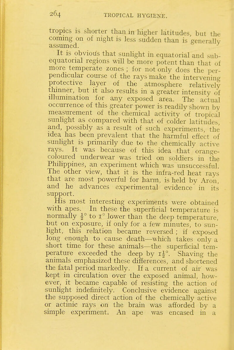 tropics is shorter than in higher latitudes but the coming on of night is less sudden than is generally assumed. ^ It is obvious that sunHght in equatorial and sub- equatorial regions will be more potent than that of more temperate zones ; for not only does the per- pendicular course of the rays make the intervening protective layer of the atmosphere relatively thinner, but it also results in a greater intensity of illumination for any exposed area. The actual occurrence of this greater power is readily shown by measurement of the chemical activity of tropical sunhght as compared with that of colder latitudes, and, possibly as a result of such experiments, the idea has been prevalent that the harmful effect of sunlight is primarily due to the chemically active rays. It was because of this idea that orange- coloured underwear was tried on soldiers in the Philippines, an experiment which was unsuccessful. The other view, that it is the infra-red heat rays that are most powerful for harm, is held by Aron, and he advances experimental evidence in its support. His most interesting experiments were obtained with apes. In these the superficial temperature is normally |° to 1° lower than the deep temperature, but on exposure, if only for a few minutes, to sun- light, this relation became reversed; if exposed long enough to cause death—which takes only a short time for these animals—the superficial tem- perature exceeded the deep by Shaving the animals emphasized these differences, and shortened the fatal period markedly. If a current of air was kept in circulation over the exposed animal, how- ever, it became capable of resisting the action of sunlight indefinitely. Conclusive evidence against the supposed direct action of the chemically active or actinic rays on the brain was afforded by a simple experiment. An ape was encased in a
