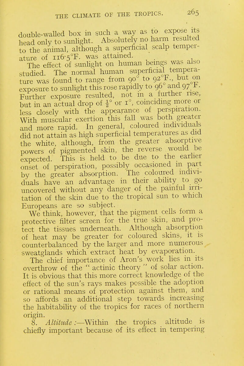 double-walled box in such a way as to expose its head only to sunhght. Absolutely no harm resuhed to the animal, although a superficial scalp temper- ature of ii6-5°F. was attained. The effect of sunlight on human beings was also studied. The normal human superficial tempera- ture was found to range from 90° to 92 F., but on exposure to sunlight this rose rapidly to 96 and 97 t. Further exposure resulted, not m a further rise, but in an actual drop of ^ or 1°, coinciding more or less closely with the appearance of perspiration. With muscular exertion this fall was both greater and more rapid. In general, coloured individuals did not attain as high superficial temperatures as did the white, although, from the greater absorptive powers of pigmented skin, the reverse would be expected. This is held to be due to the earlier onset of perspiration, possibly occasioned m part by the greater absorption. The coloured indivi- duals have an advantage in their ability to go uncovered without any danger of the painful irri- tation of the skin due to the tropical sun to which Europeans are so subject. We think, however, that the pigment cells form a protective filter screen for the true skin, and pro- tect the tissues underneath. Although absorption of heat may be greater for coloured skms, it is counterbalanced by the larger and more numerous sweatglands which extract heat by evaporation._ The chief importance of Aron's work lies in its overthrow of the actinic theory of solar action. It is obvious that this more correct knowledge of the effect of the sun's rays makes possible the adoption or rational means of protection against them, and so affords an additional step towards increasing the habitability of the tropics for races of northern origin. 8. Altitude .—Within the tropics altitude is chiefly important because of its effect in tempering