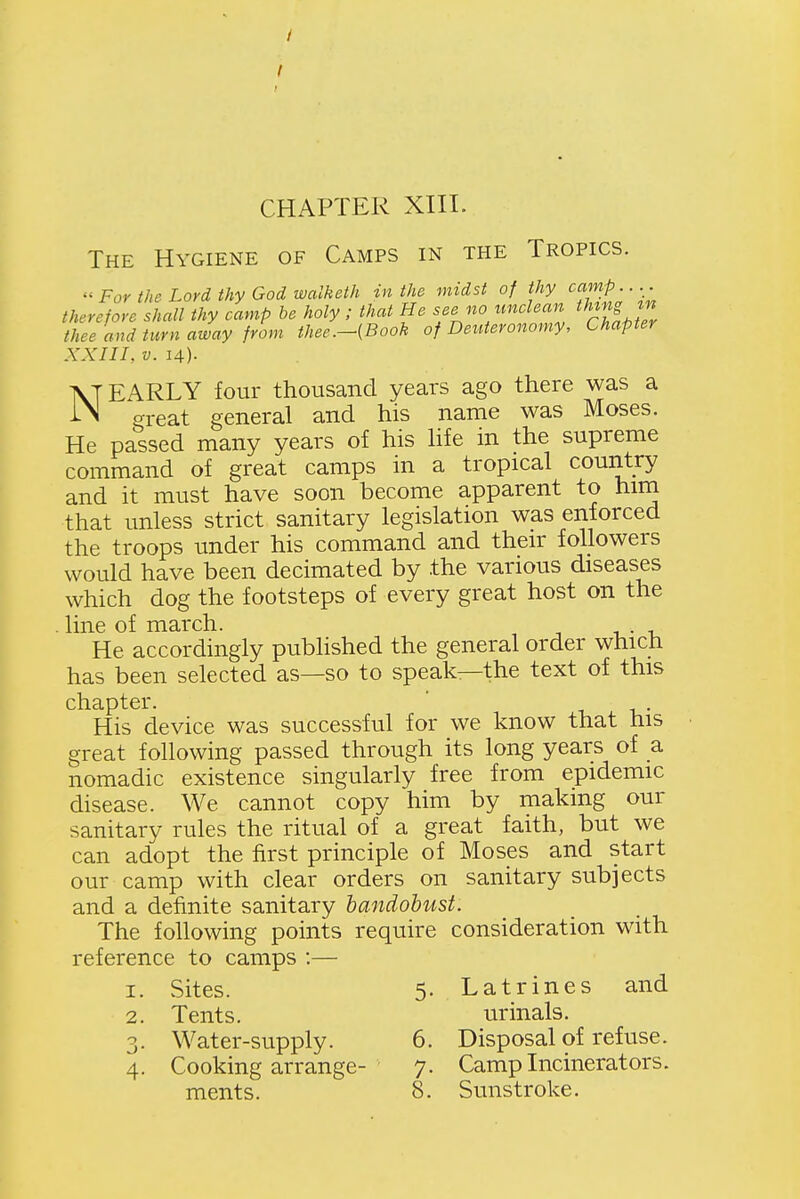 / CHAPTER XIII. The Hygiene of Camps in the Tropics. For the Lord thy God walketh in the midst of thy camp.... therefore shall thy camp he holy; that He see no unclean thing thee and turn away from thee.-{Book of Deuteronomy, Chapter XXIII, V. 14). NEARLY four thousand years ago there was a great general and his name was Moses. He passed many years of his hfe in the supreme command of great camps in a tropical country and it must have soon become apparent to him that unless strict sanitary legislation was enforced the troops under his command and their followers would have been decimated by the various diseases which dog the footsteps of every great host on the . line of march. He accordingly published the general order which has been selected as—so to speak—the text of this chapter. ' -u -u- His device was successful for we know that his great following passed through its long years of a nomadic existence singularly free from epidemic disease. We cannot copy him by making our sanitary rules the ritual of a great faith, but we can adopt the first principle of Moses and start our camp with clear orders on sanitary subjects and a definite sanitary handohust. The following points require consideration with reference to camps :— 1. Sites. 5. Latrines and 2. Tents. urinals. 3. Water-supply. 6. Disposal of refuse. 4. Cooking arrange- 7. Camp Incinerators. ments. 8. Sunstroke.