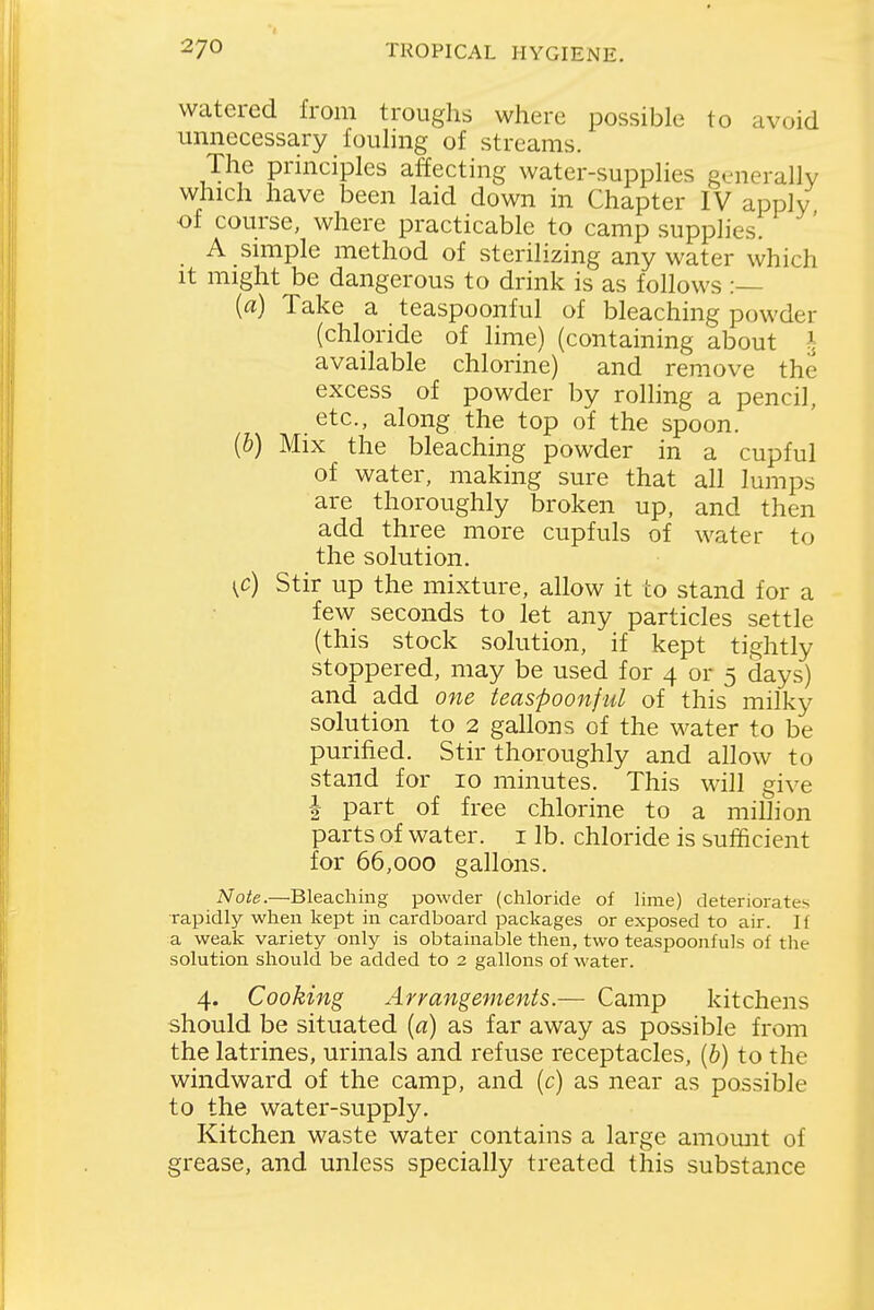 watered from troughs where possible to avoid unnecessary fouhng of streams. The principles affecting water-supplies generally which have been laid down in Chapter IV apply of course, where practicable to camp supplies. A simple method of sterilizing any water which It might be dangerous to drink is as follows :— [a] Take a teaspoonful of bleaching powder (chloride of lime) (containing about h available chlorine) and remove the excess of powder by rolling a pencil, etc., along the top of the spoon. (6) Mix the bleaching powder in a cupful of water, making sure that all lumps are thoroughly broken up, and then add three more cupfuls of water to the solution. t,c) Stir up the mixture, allow it to stand for a few seconds to let any particles settle (this stock solution, if kept tightly stoppered, may be used for 4 or 5 days) and add one teaspoonful of this milky solution to 2 gallons of the water to be purified. Stir thoroughly and allow to stand for 10 minutes. This will give I part of free chlorine to a million parts of water, i lb. chloride is sufficient for 66,000 gallons. Note.—Bleaching powder (chloride of lime) deteriorates •rapidly when kept in cardboard packages or exposed to air. If a weak variety only is obtainable then, two teaspoonfuls of the solution should be added to 2 gallons of water. 4. Cooking Arrangements.— Camp kitchens should be situated [a] as far away as possible from the latrines, urinals and refuse receptacles, {b) to the windward of the camp, and (c) as near as possible to the water-supply. Kitchen waste water contains a large amomit of grease, and unless specially treated this substance