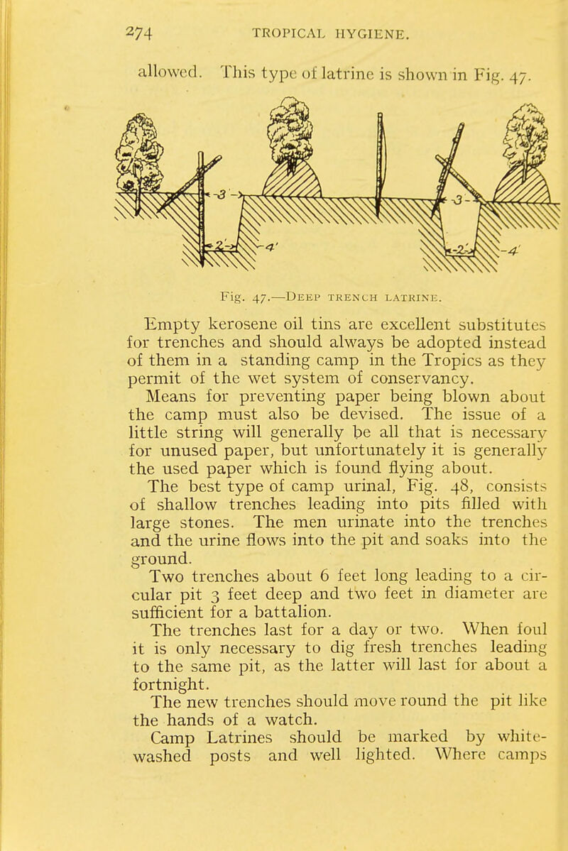 allowed. This type of latrine is shown in Fig. 47. Fig. 47.—Deep trench latrine. Empty kerosene oil tins are excellent substitutes for trenches and should always be adopted instead of them in a standing camp in the Tropics as they permit of the wet system of conservancy. Means for preventing paper being blown about the camp must also be devised. The issue of a little string will generally be all that is necessary for unused paper, but unfortunately it is generally the used paper which is found flying about. The best type of camp urinal, Fig. 48, consists of shallow trenches leading into pits filled with large stones. The men urinate into the trenches and the urine flows into the pit and soaks into the ground. Two trenches about 6 feet long leading to a cir- cular pit 3 feet deep and two feet in diameter are sufficient for a battalion. The trenches last for a day or two. When foul it is only necessary to dig fresh trenches leading to the same pit, as the latter will last for about a fortnight. The new trenches should move round the pit like the hands of a watch. Camp Latrines should be marked by white- washed posts and well lighted. Where camps