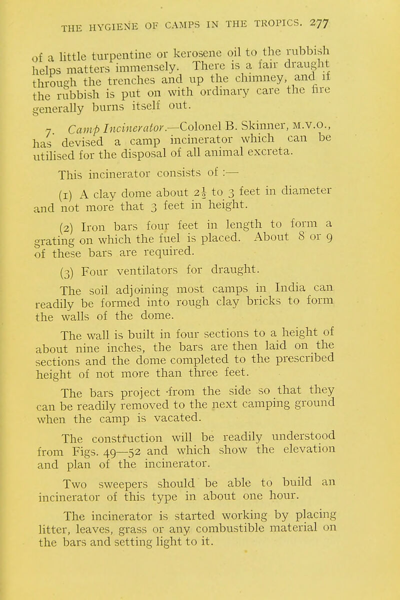 of a little turpentine or kerosene oil to the rubbish helps matters immensely. There is a fan draught throueh the trenches and up the chniiney, and it the rubbish is put on with ordmary care the hre generally burns itself out. 7 Camp Incinevator.—ColoYiQlB. Skinner, M.V.O., has devised a camp incinerator which can be utilised for the disposal of all animal excreta. This incinerator consists of :— (1) A clay dome about 2\ to 3 feet in diameter and not more that 3 feet in height. (2) Iron bars four feet in length to form a grating on which the fuel is placed. About 8 or 9 of these bars are required. (3) Four ventilators for draught. The soil adjoining most camps in India can readily be formed into rough clay bricks to form the walls of the dome. The wall is built in four sections to a height of about nine inches, the bars are then laid on the sections and the dome completed to the prescribed height of not more than three feet. The bars project -from the side so that they can be readily removed to the next camping ground when the camp is vacated. The construction will be readily understood from Figs. 49—52 and which show the elevation and plan of the incinerator. Two sweepers should be able to build an incinerator of this type in about one hour. The incinerator is started working by placing litter, leaves, grass or any combustible material on the bars and setting light to it.