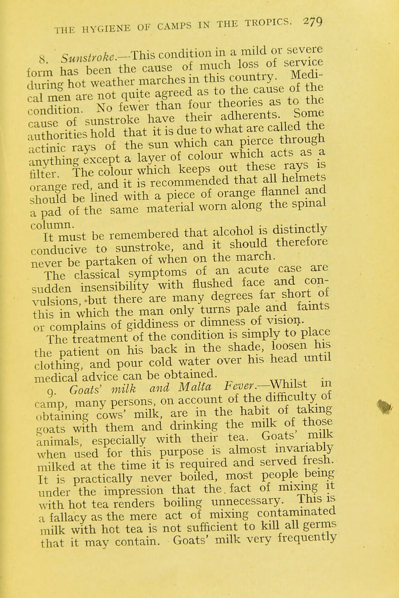 S Sunstroke.-This condition in a mild or severe cause o'sunstroke have their adherents Some m?horit es hold that it is due to what are called the .c inic ravs of the sun which can pierce through 'nnXne except a layer of colour which acts as a ^^r f he cXur w£ch keeps out these rays js nrnnfrp red and it is recommended that all Helmets 3 be lined with a piece of orange fla^^^^^^^^^ a pad of the same material worn along the spmai ' It m'ust be remembered that alcohol is distm^^^^^^ conducive to sunstroke, and it should therefore never be partaken of when on the march. 'The classical symptoms of an acute case are sudden insensibility with flushed ^^^^^^ c^^'^ xnilsions, -but there are many d^g^*^^^, ^f^f ^J^?^ thi'^ in which the man only turns pale and taints or complains of giddiness or dimness of vision^ The treatment of the condition is simply to place the patient on his back in the shade, loosen his clothing, and pour cold water over his head until medical advice can be obtained. ^t^tw:.^ ,-ti q. Goats' milk and Malta Fever--Whilst m ramp many persons, on account of the difaculty of Smng clws' milk, are in the ^abit of taking goats with them and drinkmg the milk of those 'animals, especially with their tea. Goats mi k when used for this purpose is almost mvariably milked at the time it is required and served Iresn. It is practically never boiled, most people being under the impression that the. fact of mixing it with hot tea renders boiling unnecessary. Ihis is a fallacy as the mere act of mixing contammatea milk with hot tea is not sufficient to kill all germs that it may contain. Goats' milk very frequently