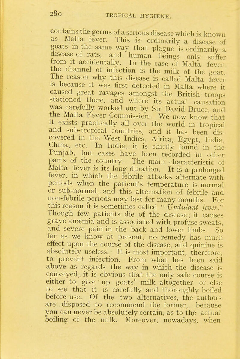 contains the germs of a serious disease which is known as Malta fever. This is ordinarily a disease of goats ni the same way that plague is ordinarily a disease of rats, and human beings only suffer from It accidentally. In the case of Malta fever the channel of infection is the milk of the goat' The reason why this disease is called Malta fever is because it was first detected in Malta where it caused great ravages amongst the British troops stationed there, and where its actual causation was carefully worked out by Sir David Bruce, and the Malta Fever Commission. We now know'that it exists practically all over the world in trooical and sub-tropical countries, and it has been'dis- covered in the West Indies. Africa, Egypt, India, China, etc. In India, it is chiefly found in the Punjab, but cases have been recorded in other parts of the country. The main characteristic of Malta fever is its long duration. It is a prolonged fever, in which the febrile attacks alternate with periods when the patient's temperature is normal or sub-normal, and this alternation of febrile and non-febrile periods may last for many months. For this reason it is sometimes called  Undulant jever. Though few patients die of the disease; it causes grave anasmia and is associated with profuse sweats, and severe pain in the back and lower limbs. So far as we know at present, no remedy has much effect upon the course of the disease, and quinine is absolutely useless. It is most important, therefore, to prevent infection. From what has been said above as regards the way in which the disease is conveyed, it is obvious that the only safe course is either to give ' up goats' milk altogether or else to see that it is carefully and thoroughly boiled before use. Of the two alternatives, the authors are disposed to recommend the former, because you can never be absolutely certain, as to the actual boiling of the milk. Moreover, nowadays, when