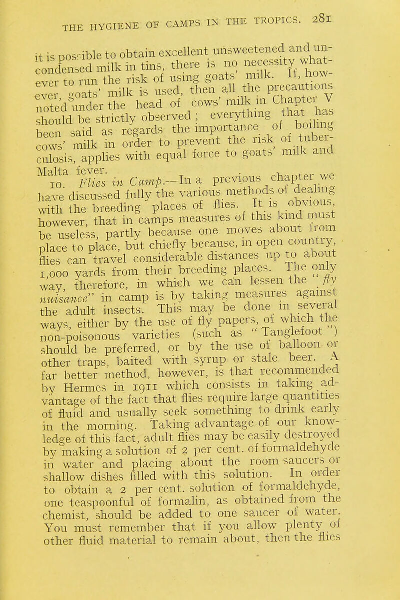 it is pos'ible to obtain excellent unsweetened and un- co densed milk m tins, there is no necessity wh^^^^ ever to run the risk of using goats milk. If, how- eve goats' milk is used, then all the Precaution, noted under the head of cows' milk .^n Ch^Pf ^ J should be strictlv observed ; everythmg that has been said as regards the importance of boiling cows' mnk in order to prevent the risk ot tubei- cXsis applies with equal force to goats' milk and have discussed fully the various methods of dea^^^^^^ with the breeding places of fl^^^- /,V\i?nd must however, that in camps measures of this kmd must be useless partly because one moves about Horn place to piace, but chiefly because, in open country flies can travel considerable distances up to about 1,000 yards from their breeding places. The only way therefore, in which we can lessen the fiy nuisance in camp is by taking measures against the adult insects. This may be done m several ways, either by the use of fly papers, ot which the non-poisonous varieties (such as Tanglefoot ) should be preferred, or by the use ot balloon or other traps, baited with syrup or stale beer. A far better method, however, is that recommended by Hermes in 1911 which consists m taking ad- vantage of the fact that flies require large quantities of fluid and usually seek something to drink early in the morning, taking advantage of our know- ledge of this fact, adult flies may be easily destroyed by making a solution of 2 per cent, of formaldehyde in water and placing about the room saucers or shallow dishes filled with this solution. In order to obtain a 2 per cent, solution of formaldehyde, one teaspoonful of formalin, as obtained from the chemist, should be added to one saucer of water. You must remember that if you allow plenty of other fluid material to remain about, then the flies