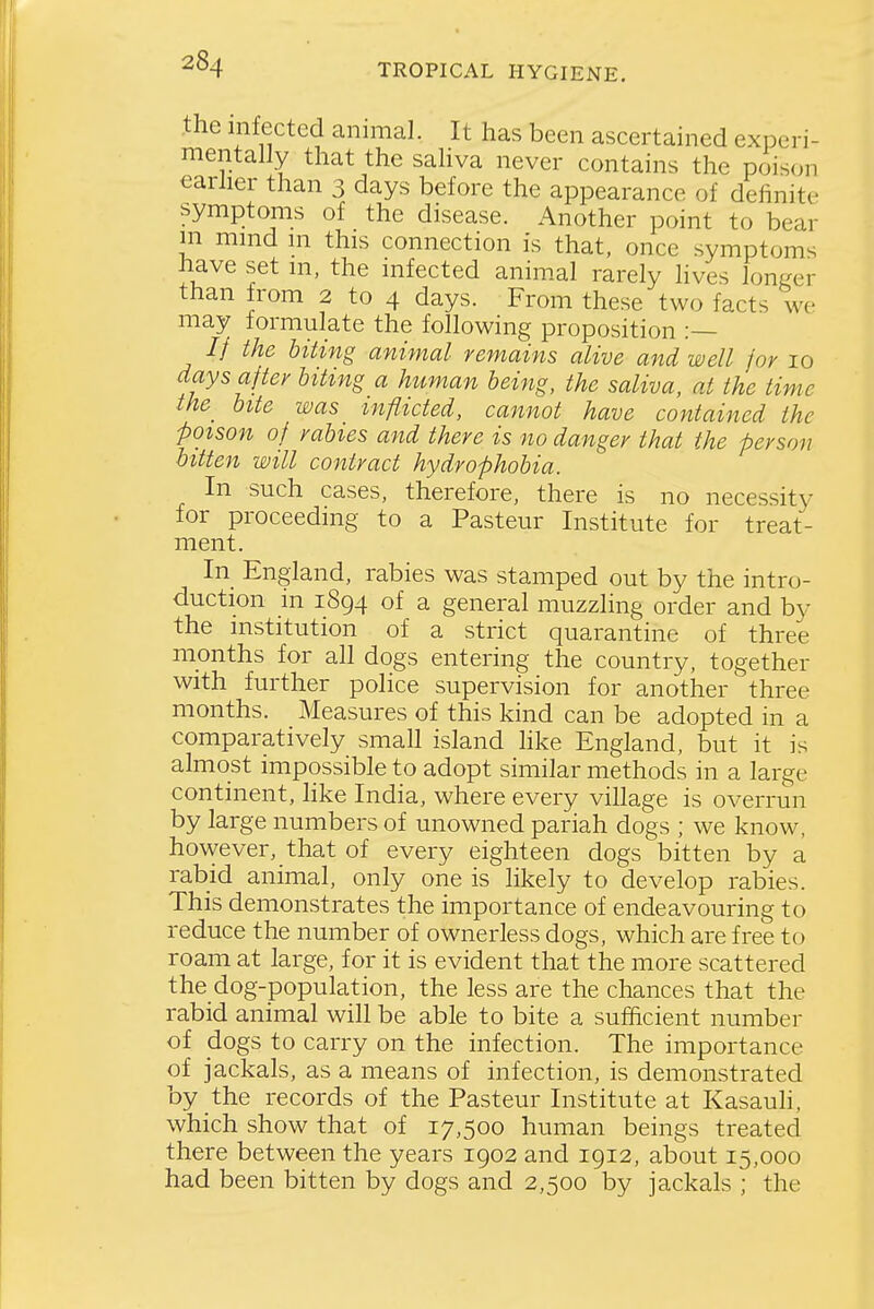 the infected animal. It has been ascertained experi- mentally that the sahva never contains the poison earher than 3 days before the appearance of definite symptoms of the disease. Another point to bear m mind in this connection is that, once symptoms have set m, the infected animal rarely lives loni-er than from 2 to 4 days. From these two facts we may formulate the following proposition :— // the biting animal remains alive and well /or 10 days after biting a human being, the saliva, at the time the^ bite was_ inflicted, cannot have contained the poison of rabies and there is no danger that the person bitten will contract hydrophobia. In such cases, therefore, there is no necessity for proceeding to a Pasteur Institute for treat- ment. In England, rabies was stamped out by the intro- duction in 1894 of a general muzzling order and by the institution of a strict quarantine of three months for all dogs entering the country, together with further police supervision for another' three months. Measures of this kind can be adopted in a comparatively small island hke England, but it is almost impossible to adopt similar methods in a large continent, hke India, where every village is overrun by large numbers of unowned pariah dogs ; we know, however, that of every eighteen dogs bitten by a rabid animal, only one is likely to develop rabies. This demonstrates the importance of endeavouring to reduce the number of ownerless dogs, which are free to roam at large, for it is evident that the more scattered the dog-population, the less are the chances that the rabid animal will be able to bite a sufficient number of dogs to carry on the infection. The importance of jackals, as a means of infection, is demonstrated by the records of the Pasteur Institute at Kasauh, which show that of 17,500 human beings treated there between the years 1902 and 1912, about 15,000 had been bitten by dogs and 2,500 by jackals ; the