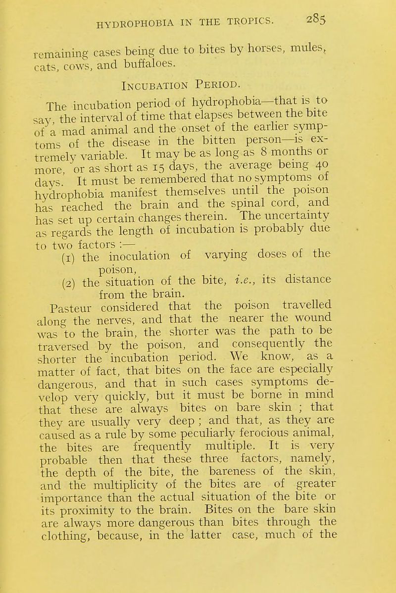 remaining cases being due to bites by horses, mules, cats, cows, and buffaloes. Incubation Period. The incubation period of hydrophobia—that is to sav the interval of time that elapses between the bite of a mad animal and the onset of the earlier symp- toms of the disease in the bitten person—is ex- tremely variable. It may be as long as 8 months or more, or as short as 15 days, the average being 40 day^ It must be remembered that no symptoms of hydrophobia manifest themselves until the poison has reached the brain and the spmal cord, and has set up certain changes therein. The uncertainty as regards the length of incubation is probably due to two factors :— . -, r .-u (1) the inoculation of varying doses oi the poison, (2) the situation of the bite, i.e., its distance from the brain. Pasteur considered that the poison travelled along the nerves, and that the nearer the wound was to the brain, the shorter was the path to be traversed by the poison, and consequently the shorter the incubation period. We know, as a matter of fact, that bites on the face are especially dangerous, and that in such cases symptoms de- velop very quickly, but it must be borne in mmd that these are always bites on bare skin ; that they are usually very deep ; and that, as they are caused as a rule by some peculiarly ferocious animal, the bites are frequently multiple. It is very probable then that these three factors, namely, the depth of the bite, the bareness of the skin, and the multiphcity of the bites are of greater importance than the actual situation of the bite or its proximity to the brain. Bites on the bare skin are always more dangerous than bites through the clothing, because, in the latter case, much of the
