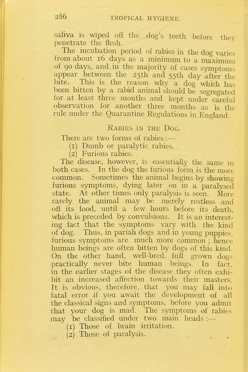 saliva is wiped off the dog's teeth before thev penetrate the flesh. The incubation period of rabies in the dog varies from about i6 days as a minimum to a maximum of 90 days, and.in the majority of cases symptoms appear between the 25th and 55th day after the bite. This is the reason why a dog which has been bitten by a rabid animal should be segregated for at least three months and kept under careful observation for another three months as is the rule under the Quarantine Regulations in England. Rabies in the Dog. There are two forms of rabies:— (1) Dumb or paralytic rabies. (2) Furious rabies. The disease, however, is essentially the same in both cases. In the dog the furious form is the more common. Sometimes the animal begins by showing furious symptoms, dying later on in a paralysed state. At other times only paralysis is seen. More rarely the animal may be merely restless and off its food, until a few hours before its death, which is preceded by convulsions. It is an interest- ing fact that the symptoms vary with the kind of dog. Thus, in pariah dogs and in young puppies, furious symptoms are much more common ; hence human beings are often bitten by dogs of this kind. On the other hand, well-bred, full grown dogs practically never bite human beings. In fact, in the earlier stages of the disease, they often exlii- bit an increased affection towards their masters. It is obvious, therefore, that you may fall into fatal error if you await the development of all the classical signs and symptoms, before you admit that your dog is mad. The symptoms of rabies may be classified under two main heads :— (1) Those of brain irritation. (2) Those of paralysis.
