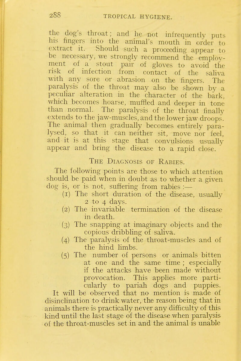the dog's throat; and he not infrequently puts his fingers into the animal's mouth in order to extract it. Should such a proceeding appear to be necessary, we strongly recommend the emplov- ment of a stout pair of gloves to avoid the risk of infection from contact of the sahva with any sore or abrasion on the fingers. The paralysis of the throat may also be shown by a peculiar alteration in the character of the bark, which becomes hoarse, muffled and deeper in tone than normal. The paralysis of the throat finally extends to the jaw-muscles, and the lower jaw droops. The animal then gradually becomes entirely para- lysed, so that it can neither sit, move nor feel, and it is at this stage that convulsions usually appear and bring the disease to a rapid close. The Diagnosis of Rabies. The following points are those to which attention should be paid when in doubt as to whether a given dog is, or is not, suffering from rabies :— (1) The short duration of the disease, usually 2 to 4 days. (2) The invariable termination of the disease in death. (3) The snapping at imaginary objects and the copious dribbling of saliva. (4) The paralysis of the throat-muscles and of the hind limbs. (5) The number of persons or animals bitten at one and the same time ; especially if the attacks have been made without provocation. This applies more parti- cularly to pariah dogs and puppies. It will be; observed that no mention is made of disinclination to drink water, the reason being that in animals there is practically never any difficulty of this kind until the last stage of the disease when paralysis of the throat-muscles set in and the animal is unable