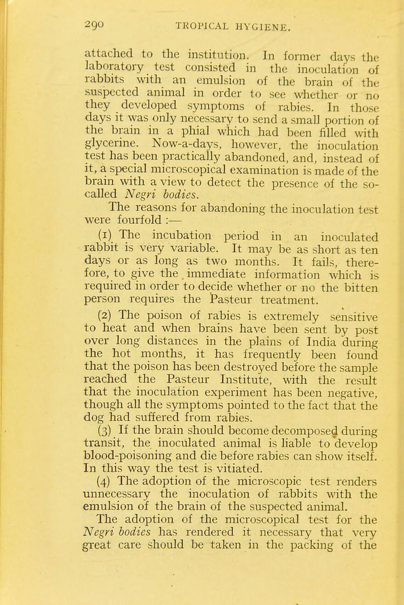 attached to the institution. In former days the laboratory test consisted in the inoculation of rabbits with an emulsion of the brain of the suspected animal in order to see whether or no they developed symptoms of rabies. In those days It was only necessary to send a small portion of the bram m a phial which had been filled with glycerine. Now-a-days, however, the inoculation test has been practically abandoned, and, instead of it, a special microscopical examination is made of the brain with a view to detect the presence of the so- called Negri bodies. The reasons for abandoning the inoculation test were fourfold :— (1) The incubation period in an inoculated rabbit is very variable. It may be as short as ten days or as long as two months. It fails, there- fore, to give the immediate information which is required in order to decide whether or no the bitten person requires the Pasteur treatment. (2) The poison of rabies is extremely sensitive to heat and when brains have been sent by post over long distances in the plains of India during the hot months, it has frequently been found that the poison has been destroyed before the sample reached the Pasteur Institute, with the result that the inoculation experiment has been negative, though all the symptoms pointed to the fact that the dog had suffered from rabies. (3) If the brain should become decompose^ during transit, the inoculated animal is hable to develop blood-poisoning and die before rabies can show itself. In this way the test is vitiated. (4) The adoption of the microscopic test renders unnecessary the inoculation of rabbits with the emulsion of the brain of the suspected animal. The adoption of the microscopical test for the Negri bodies has rendered it necessary that very great care should be taken in the packing of the