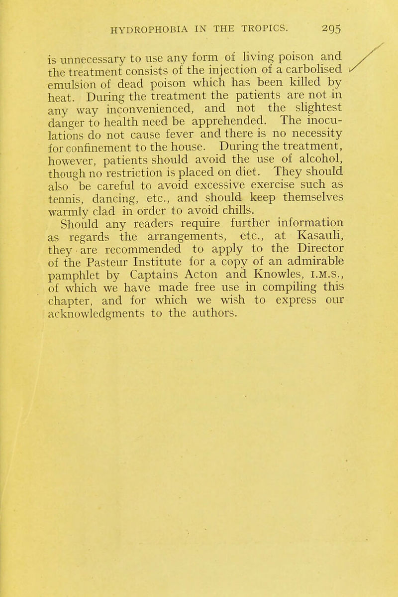 is unnecessary to use any form of living poison and the treatment consists of the injection of a carboHsed emulsion of dead poison which has been killed by heat. During the treatment the patients are not in any way inconvenienced, and not the shghtest danger to health need be apprehended. The inocu- lations do not cause fever and there is no necessity for confinement to the house. During the treatment, however, patients should avoid the use of alcohol, though no restriction is placed on diet. They should also be careful to avoid excessive exercise such as tennis, dancing, etc., and should keep themselves warmly clad in order to avoid chills. Should any readers require further information as regards the arrangements, etc., at Kasauli, they are recommended to apply to the Director of the Pasteur Institute for a copy of an admirable pamphlet by Captains Acton and Knowles, i.m.s., of which we have made free use in compihng this chapter, and for which we wish to express our acknowledgments to the authors.