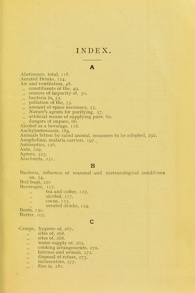 INDEX. A Abstinence, total, ii8. Aerated Drinks, 124. Air and ventilation, 48. ,, constituents of the, 49. , sources of impurity of, 50. ,, bacteria in, 53. ,, pollution of the, 53. amount of space necessary, 55. ,, Nature's agents for purifying, 57. ,, artificial means of supplying pure, 60. ,, dangers of impure, 66. Alcohol as a beverage, 118. Anchylostomiasis, 184. Animals bitten by rabid animal, measures to be adopted, 292. Anophelinas, malaria carriers, 197.^ Antiseptics, 236. Ants, 229. Aptera, 223. Arachnida, 231. B Bacteria, influence of seasonal and meteorological conditions on, 54. Bed-bugs, 220 Beverages, 117. tea and coffee, 123. alcohol, 117. ,, cocoa, 123. aerated drinks, 124. Boots, 130. Butter, 107. c 'Camps, hygiene of, 267. ,, sites of, 268. ,, sites of, 268. water-supply of, 269.' ,, cooking arrangements, 270, latrines and urinals, 272. ,, disposal of refuse, 275, incinerators, 277. ,, • flies in, 281.