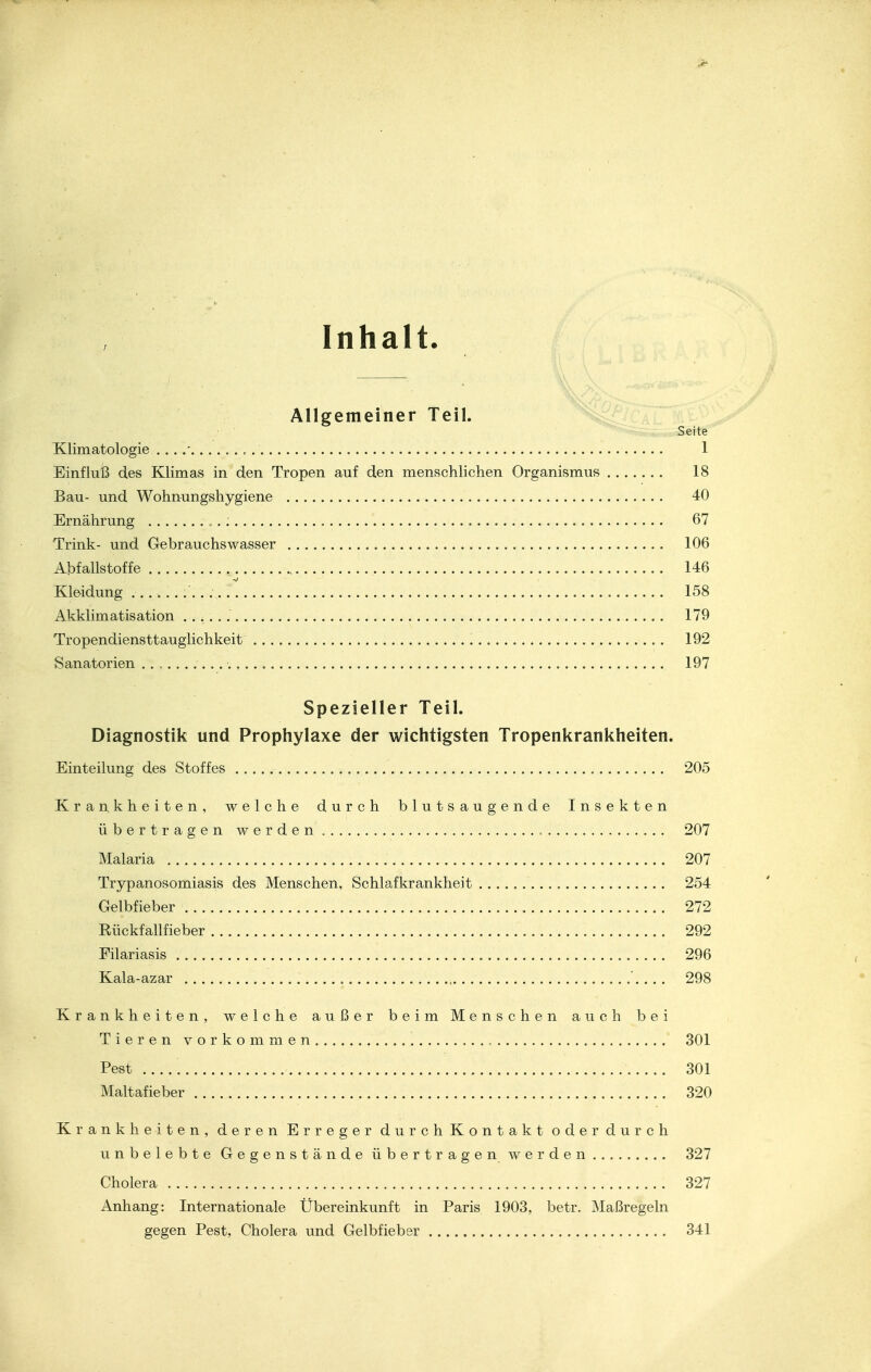 Inhalt. — Allgemeiner Teil. Seite Klimatologie . .. .' . , .' 1 Einfluß des Klimas in den Tropen auf den menschlichen Organismus 18 Bau- und Wohnungshygiene 40 Ernährung , . : 67 Trink- und Gebrauchswasser 106 Abfallstoffe . 146 Kleidung . ........., f. 158 Akklimatisation 179 Tropendiensttauglichkeit 192 Sanatorien 197 Spezieller Teil. Diagnostik und Prophylaxe der wichtigsten Tropenkrankheiten. Einteilung des Stoffes 205 Krankheiten, welche durch blutsaugende Insekten übertragen werden 207 Malaria 207 Trypanosomiasis des Menschen, Schlafkrankheit 254 Gelbfieber 272 Rückfallfieber 292 Filariasis 296 Kala-azar '. ... 298 Krankheiten, welche außer beim Menschen auch bei Tieren vorkommen 301 Pest 301 Maltafieber 320 Krankheiten, deren Erreger durch Kontakt oder durch unbelebte Gegenstände übertragen werden 327 Cholera 327 Anhang: Internationale Übereinkunft in Paris 1903, betr. Maßregeln gegen Pest, Cholera und Gelbfieber 341