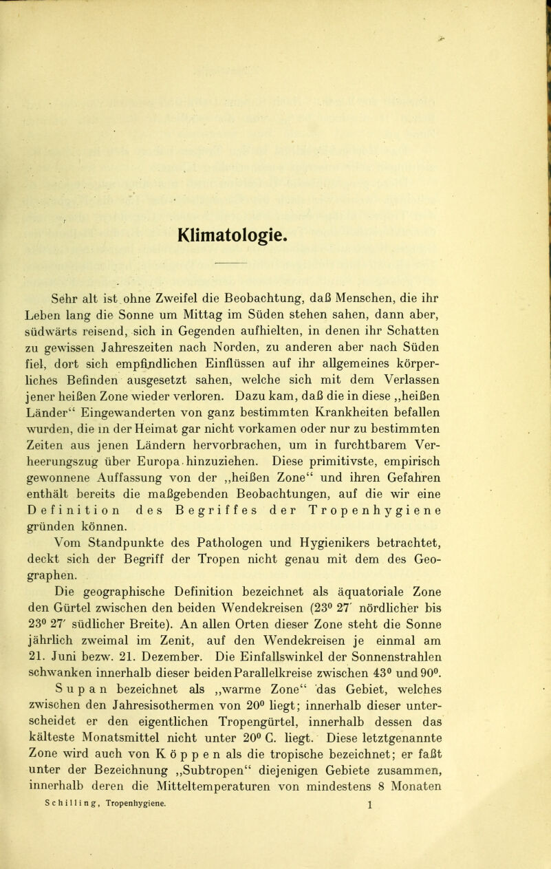 Klimatologie. Sehr alt ist ohne Zweifel die Beobachtung, daß Menschen, die ihr Leben lang die Sonne um Mittag im Süden stehen sahen, dann aber, südwärts reisend, sich in Gegenden aufhielten, in denen ihr Schatten zu gewissen Jahreszeiten nach Norden, zu anderen aber nach Süden fiel, dort sich empfindlichen Einflüssen auf ihr allgemeines körper- liches Befinden ausgesetzt sahen, welche sich mit dem Verlassen jener heißen Zone wieder verloren. Dazu kam, daß die in diese ,,heißen Länder Eingewanderten von ganz bestimmten Krankheiten befallen wurden, die m der Heimat gar nicht vorkamen oder nur zu bestimmten Zeiten aus jenen Ländern hervorbrachen, um in furchtbarem Ver- heerungszug über Europa hinzuziehen. Diese primitivste, empirisch gewonnene Auffassung von der ,,heißen Zone und ihren Gefahren enthält bereits die maßgebenden Beobachtungen, auf die wir eine Definition des Begriffes der T r o p e n h y g i e n e gründen können. Vom Standpunkte des Pathologen und Hygienikers betrachtet, deckt sich der Begriff der Tropen nicht genau mit dem des Geo- graphen. . Die geographische Definition bezeichnet als äquatoriale Zone den Gürtel zwischen den beiden Wendekreisen (23° 27' nördlicher bis 23° 27' südlicher Breite). An allen Orten dieser Zone steht die Sonne jährlich zweimal im Zenit, auf den Wendekreisen je einmal am 21. Juni bezw. 21. Dezember. Die Einfallswinkel der Sonnenstrahlen schwanken innerhalb dieser beiden Parallelkreise zwischen 43° und 90°. S u p a n bezeichnet als „warme Zone das Gebiet, welches zwischen den Jahresisothermen von 20° liegt; innerhalb dieser unter- scheidet er den eigentlichen Tropengürtel, innerhalb dessen das kälteste Monatsmittel nicht unter 20° G. liegt. Diese letztgenannte Zone wird auch von K ö p p e n als die tropische bezeichnet; er faßt unter der Bezeichnung „Subtropen diejenigen Gebiete zusammen, innerhalb deren die Mitteltemperaturen von mindestens 8 Monaten Schilling, Tropenhygiene. \