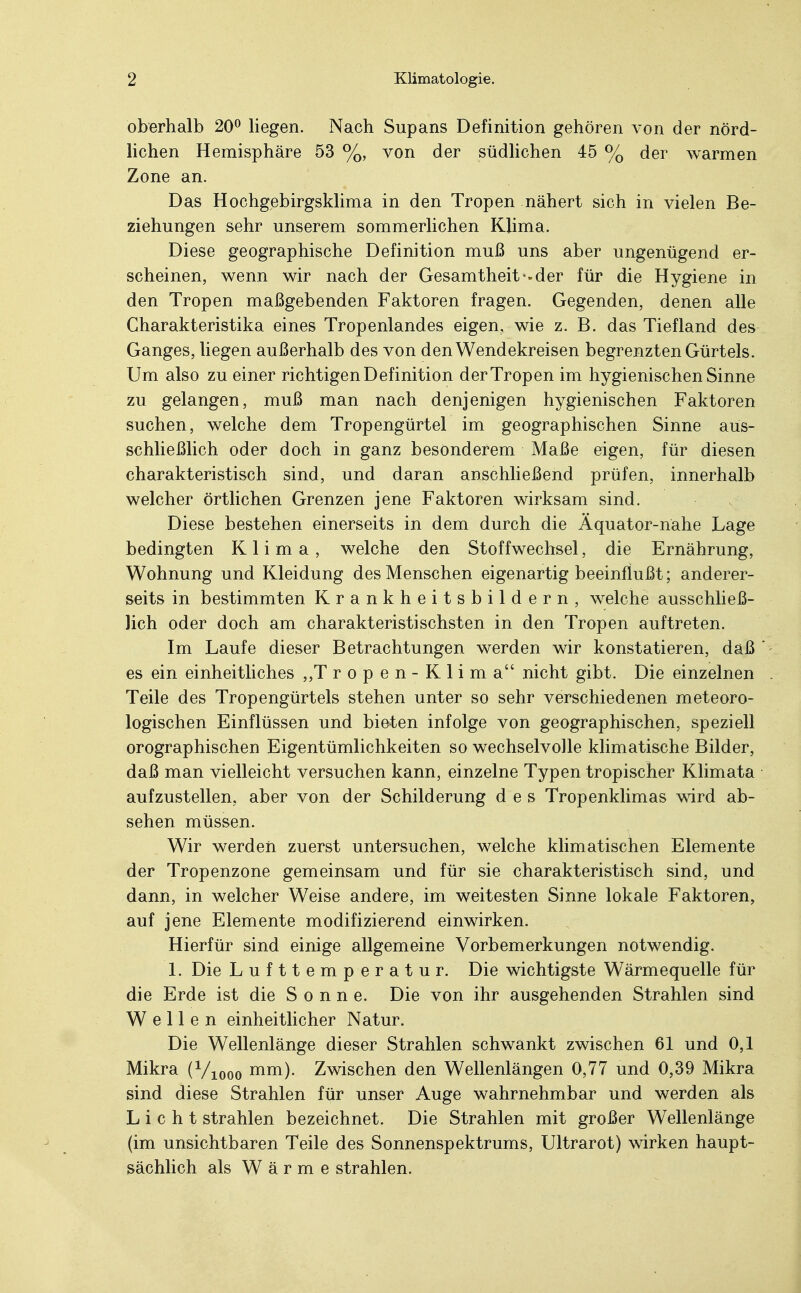 oberhalb 20° liegen. Nach Supans Definition gehören von der nörd- lichen Hemisphäre 53 %, von der südlichen 45 % der warmen Zone an. Das Hochgebirgsklima in den Tropen nähert sich in vielen Be- ziehungen sehr unserem sommerlichen Klima. Diese geographische Definition muß uns aber ungenügend er- scheinen, wenn wir nach der Gesamtheit «-der für die Hygiene in den Tropen maßgebenden Faktoren fragen. Gegenden, denen alle Charakteristika eines Tropenlandes eigen, wie z. B. das Tiefland des Ganges, liegen außerhalb des von den Wendekreisen begrenzten Gürtels. Um also zu einer richtigen Definition der Tropen im hygienischen Sinne zu gelangen, muß man nach denjenigen hygienischen Faktoren suchen, welche dem Tropengürtel im geographischen Sinne aus- schließlich oder doch in ganz besonderem Maße eigen, für diesen charakteristisch sind, und daran anschließend prüfen, innerhalb welcher örtlichen Grenzen jene Faktoren wirksam sind. Diese bestehen einerseits in dem durch die Äquator-nahe Lage bedingten Klima, welche den Stoffwechsel, die Ernährung, Wohnung und Kleidung des Menschen eigenartig beeinflußt; anderer- seits in bestimmten Krankheitsbildern, welche ausschließ- lich oder doch am charakteristischsten in den Tropen auftreten. Im Laufe dieser Betrachtungen werden wir konstatieren, daß ' es ein einheitliches „Tropen-Klima nicht gibt. Die einzelnen . Teile des Tropengürtels stehen unter so sehr verschiedenen meteoro- logischen Einflüssen und bieten infolge von geographischen, speziell orographischen Eigentümlichkeiten so wechselvolle klimatische Bilder, daß man vielleicht versuchen kann, einzelne Typen tropischer Klimata aufzustellen, aber von der Schilderung des Tropenklimas wird ab- sehen müssen. Wir werden zuerst untersuchen, welche klimatischen Elemente der Tropenzone gemeinsam und für sie charakteristisch sind, und dann, in welcher Weise andere, im weitesten Sinne lokale Faktoren, auf jene Elemente modifizierend einwirken. Hierfür sind einige allgemeine Vorbemerkungen notwendig. 1. Die Lufttemperatur. Die wichtigste Wärmequelle für die Erde ist die Sonne. Die von ihr ausgehenden Strahlen sind Wellen einheitlicher Natur. Die Wellenlänge dieser Strahlen schwankt zwischen 61 und 0,1 Mikra (Viooo mm). Zwischen den Wellenlängen 0,77 und 0,39 Mikra sind diese Strahlen für unser Auge wahrnehmbar und werden als Licht strahlen bezeichnet. Die Strahlen mit großer Wellenlänge (im unsichtbaren Teile des Sonnenspektrums, Ultrarot) wirken haupt- sächlich als Wärme strahlen.