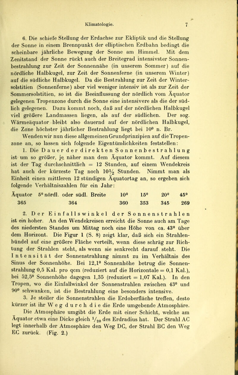 6. Die schiefe Stellung der Erdachse zur Ekliptik und die Stellung der Sonne in einem Brennpunkt der elliptischen Erdbahn bedingt die scheinbare jährliche Bewegung der Sonne am Himmel. Mit dem Zenitstand der Sonne rückt auch der Breitegrad intensivster Sonnen- bestrahlung zur Zeit der Sonnennähe (in unserem Sommer) auf die nördliche Halbkugel, zur Zeit der Sonnenferne (in unserem Winter) auf die südliche Halbkugel. Da die Bestrahlung zur Zeit der Winter- solstitien (Sonnenferne) aber viel weniger intensiv ist als zur Zeit der Sommersolstitien, so ist die Beeinflussung der nördlich vom Äquator gelegenen Tropenzone durch die Sonne eine intensivere als die der süd- lich gelegenen. Dazu kommt noch, daß auf der nördlichen Halbkugel viel größere Landmassen liegen, als auf der südlichen. Der sog. Wärmeäquator - bleibt also dauernd auf der nördlichen Halbkugel, die Zone höchster jährlicher Bestrahlung liegt bei 10° n. Br. Wenden wir nun diese allgemeinen Grundprinzipien auf die Tropen- zone an, so lassen sich folgende Eigentümlichkeiten feststellen: 1. Die Dauer der direkten Sonnenbestrahlung ist um so größer, je näher man dem Äquator kommt. Auf diesem ist der Tag durchschnittlich = 12 Stunden, auf einem Wendekreis hat auch der kürzeste Tag noch 10% Stunden. Nimmt man als Einheit einen mittleren 12 stündigen Äquatortag an, so ergeben sich folgende Verhältniszahlen für ein Jahr: Äquator 5° nördl. oder südl. Breite 10° 15° 20° 45° 365 364 360 353 345 269 2. Der Einfallswinkel der Sonnenstrahlen ist ein hoher. An den Wendekreisen erreicht die Sonne auch am Tage des niedersten Standes um Mittag noch eine Höhe von ca. 43° über dem Horizont. Die Figur 1 (S. 8) zeigt klar, daß sich ein Strahlen- bündel auf eine größere Fläche verteilt, wenn diese schräg zur Rich- tung der Strahlen steht, als wenn sie senkrecht darauf. steht. Die Intensität der Sonnenstrahlung nimmt zu im Verhältnis des Sinus der Sonnenhöhe. Bei 12,1° Sonnenhöhe betrug die Sonnen- strahlung 0,5 Kai. pro qcm (reduziert auf die Horizontale = 0,1 Kai.), bei 52,5° Sonnenhöhe dagegen 1,35 (reduziert = 1,07 Kai.). In den Tropen, wo die Einfallwinkel der Sonnenstrahlen zwischen 43° und 90° schwanken, ist die Bestrahlung eine besonders intensive. 3. Je steiler die Sonnenstrahlen die Erdoberfläche treffen, desto kürzer ist ihr W e g durch d i e die Erde umgebende Atmosphäre. Die Atmosphäre umgibt die Erde mit einer Schicht, welche am Äquator etwa eine Dicke gleich V20 des Erdradius hat. Der Strahl AG legt innerhalb der Atmosphäre den Weg DG, der Strahl BG den Weg EG zurück. (Fig. 2.)