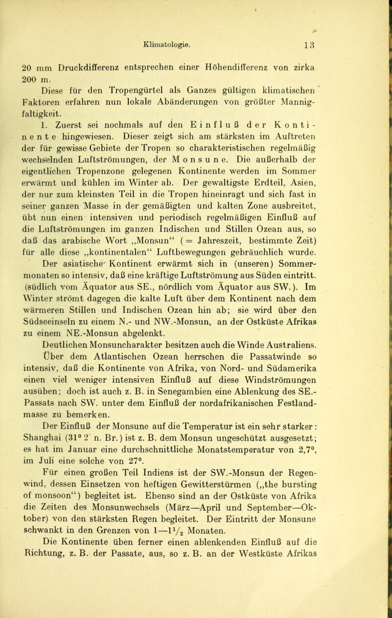 20 mm Druckdifferenz entsprechen einer Höhendifferenz von zirka 200 m. Diese für den Tropengürtel als Ganzes gültigen klimatischen ' Faktoren erfahren nun lokale Abänderungen von größter Mannig- faltigkeit. 1. Zuerst sei nochmals auf den Einfluß der Konti- nente hingewiesen. Dieser zeigt sich am stärksten im Auftreten der für gewisse Gebiete der Tropen so charakteristischen regelmäßig wechselnden Luftströmungen, der Monsune. Die außerhalb der eigentlichen Tropenzone gelegenen Kontinente werden im Sommer erwärmt und kühlen im Winter ab. Der gewaltigste Erdteil, Asien, der nur zum kleinsten Teil in die Tropen hineinragt und sich fast in seiner ganzen Masse in der gemäßigten und kalten Zone ausbreitet, übt nun einen intensiven und periodisch regelmäßigen Einfluß auf die Luftströmungen im ganzen Indischen und Stillen Ozean aus, so daß das arabische Wort ,,Monsun (= Jahreszeit, bestimmte Zeit) für alle diese ,kontinentalen Luftbewegungen gebräuchlich wurde. Der asiatische Kontinent erwärmt sich in (unseren) Sommer- monaten so intensiv, daß eine kräftige Luftströmung aus Süden eintritt, (südlich vom Äquator aus SE., nördlich vom Äquator aus SW.). Im Winter strömt dagegen die kalte Luft über dem Kontinent nach dem wärmeren Stillen und Indischen Ozean hin ab; sie wird über den Südseeinseln zu einem N.- und NW.-Monsun, an der Ostküste Afrikas zu einem NE.-Monsun abgelenkt. Deutlichen Monsuncharakter besitzen auch die Winde Australiens. Über dem Atlantischen Ozean herrschen die Passatwinde so intensiv, daß die Kontinente von Afrika, von Nord- und Südamerika einen viel weniger intensiven Einfluß auf diese Windströmungen ausüben; doch ist auch z. B. in Senegambien eine Ablenkung des SE.- Passats nach SW. unter dem Einfluß der nordafrikanischen Festland- masse zu bemerken. Der Einfluß der Monsune auf die Temperatur ist ein sehr starker: Shanghai (31° 2' n. Br.) ist z. B. dem Monsun ungeschützt ausgesetzt; es hat im Januar eine durchschnittliche Monatstemperatur von 2,7°, im Juli eine solche von 27°. Für einen großen Teil Indiens ist der SW.-Monsun der Regen- wind, dessen Einsetzen von heftigen Gewitterstürmen (,,the bursting of monsoon) begleitet ist. Ebenso sind an der Ostküste von Afrika die Zeiten des Monsunwechsels (März—April und September—Ok- tober) von den stärksten Regen begleitet. Der Eintritt der Monsune schwankt in den Grenzen von 1—11/2 Monaten. Die Kontinente üben ferner einen ablenkenden Einfluß auf die Richtung, z. B. der Passate, aus, so z. B. an der Westküste Afrikas