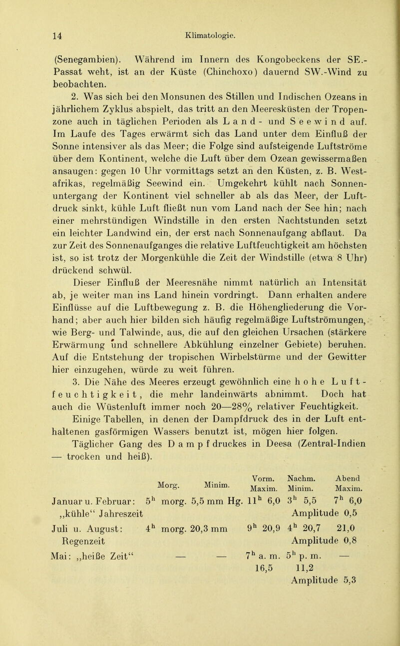 (Senegambien). Während im Innern des Kongobeckens der SE.- Passat weht, ist an der Küste (Chinchoxo) dauernd SW.-Wind zu beobachten. 2. Was sich bei den Monsunen des Stillen und Indischen Ozeans in jährlichem Zyklus abspielt, das tritt an den Meeresküsten der Tropen- zone auch in täglichen Perioden als Land- und Seewind auf. Im Laufe des Tages erwärmt sich das Land unter dem Einfluß der Sonne intensiver als das Meer; die Folge sind aufsteigende Luftströme über dem Kontinent, welche die Luft über dem Ozean gewissermaßen ansaugen: gegen 10 Uhr vormittags setzt an den Küsten, z. B. West- afrikas, regelmäßig Seewind ein. Umgekehrt kühlt nach Sonnen- untergang der Kontinent viel schneller ab als das Meer, der Luft- druck sinkt, kühle Luft fließt nun vom Land nach der See hin; nach einer mehrstündigen Windstille in den ersten Nachtstunden setzt ein leichter Landwind ein, der erst nach Sonnenaufgang abflaut. Da zur Zeit des Sonnenaufganges die relative Luftfeuchtigkeit am höchsten ist, so ist trotz der Morgenkühle die Zeit der Windstille (etwa 8 Uhr) drückend schwül. Dieser Einfluß der Meeresnähe nimmt natürlich an Intensität ab, je weiter man ins Land hinein vordringt. Dann erhalten andere Einflüsse auf die Luftbewegung z. B. die Höhengliederung die Vor- hand; aber auch hier bilden sich häufig regelmäßige Luftströmungen,; wie Berg- und Talwinde, aus, die auf den gleichen Ursachen (stärkere Erwärmung und schnellere Abkühlung einzelner Gebiete) beruhen. Auf die Entstehung der tropischen Wirbelstürme und der Gewitter hier einzugehen, würde zu weit führen. 3. Die Nähe des Meeres erzeugt gewöhnlich eine hohe Luft- feuchtigkeit, die mehr landeinwärts abnimmt. Doch hat auch die Wüstenluft immer noch 20—28% relativer Feuchtigkeit. Einige Tabellen, in denen der Dampfdruck des in der Luft ent- haltenen gasförmigen Wassers benutzt ist, mögen hier folgen. Täglicher Gang des Dampf druckes in Deesa (Zentral-Indien — trocken und heiß). Vorm. Nachm. Abend Morg. Minim. Maxim Mnim> Maxim> Januar u.Februar: 5h morg. 5,5 mm Hg. llh 6,0 3h 5,5 7h 6,0 ,,kühle Jahreszeit Amplitude 0,5 Juli u. August: 4h morg. 20,3 mm 9h 20,9 4h 20,7 21,0 Regenzeit Amplitude 0,8 Mai: „heiße Zeit — — 7h a. m. 5h p. m. — 16,5 11,2 Amplitude 5,3