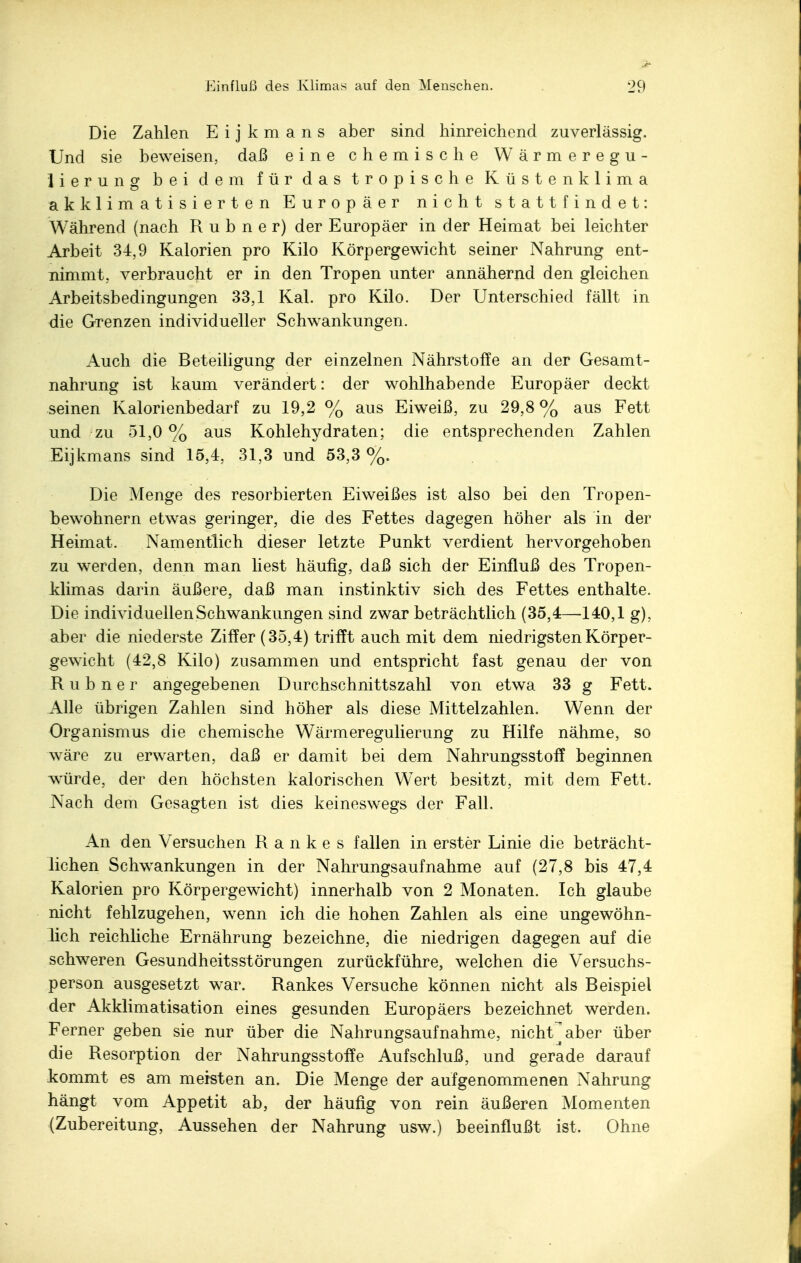 Die Zahlen E i j k m a n s aber sind hinreichend zuverlässig. Und sie beweisen, daß eine chemische Wärmeregu- lierung bei dem für das tropische Küstenklima akklimatisierten Europäer nicht stattfindet: Während (nach R u b n e r) der Europäer in der Heimat bei leichter Arbeit 34,9 Kalorien pro Kilo Körpergewicht seiner Nahrung ent- nimmt, verbraucht er in den Tropen unter annähernd den gleichen Arbeitsbedingungen 33,1 Kai. pro Kilo. Der Unterschied fällt in die Grenzen individueller Schwankungen. Auch die Beteiligung der einzelnen Nährstoffe an der Gesamt- nahrung ist kaum verändert: der wohlhabende Europäer deckt seinen Kalorienbedarf zu 19,2 % aus Eiweiß, zu 29,8 % aus Fett und zu 51,0 % aus Kohlehydraten; die entsprechenden Zahlen Eijkmans sind 15,4, 31,3 und 53,3 %. Die Menge des resorbierten Eiweißes ist also bei den Tropen- bewohnern etwas geringer, die des Fettes dagegen höher als in der Heimat. Namentlich dieser letzte Punkt verdient hervorgehoben zu werden, denn man liest häufig, daß sich der Einfluß des Tropen- klimas darin äußere, daß man instinktiv sich des Fettes enthalte. Die individuellen Schwankungen sind zwar beträchtlich (35,4—140,1 g), aber die niederste Ziffer (35,4) trifft auch mit dem niedrigsten Körper- gewicht (42,8 Kilo) zusammen und entspricht fast genau der von R u b n e r angegebenen Durchschnittszahl von etwa 33 g Fett. Alle übrigen Zahlen sind höher als diese Mittelzahlen. Wenn der Organismus die chemische Wärmeregulierung zu Hilfe nähme, so wäre zu erwarten, daß er damit bei dem Nahrungsstoff beginnen würde, der den höchsten kalorischen Wert besitzt, mit dem Fett. Nach dem Gesagten ist dies keineswegs der Fall. An den Versuchen Rankes fallen in erster Linie die beträcht- lichen Schwankungen in der Nahrungsaufnahme auf (27,8 bis 47,4 Kalorien pro Körpergewicht) innerhalb von 2 Monaten. Ich glaube nicht fehlzugehen, wenn ich die hohen Zahlen als eine ungewöhn- lich reichliche Ernährung bezeichne, die niedrigen dagegen auf die schweren Gesundheitsstörungen zurückführe, welchen die Versuchs- person ausgesetzt war. Rankes Versuche können nicht als Beispiel der Akklimatisation eines gesunden Europäers bezeichnet werden. Ferner geben sie nur über die Nahrungsaufnahme, nichVaber über die Resorption der Nahrungsstoffe Aufschluß, und gerade darauf kommt es am meisten an. Die Menge der aufgenommenen Nahrung hängt vom Appetit ab, der häufig von rein äußeren Momenten (Zubereitung, Aussehen der Nahrung usw.) beeinflußt ist. Ohne