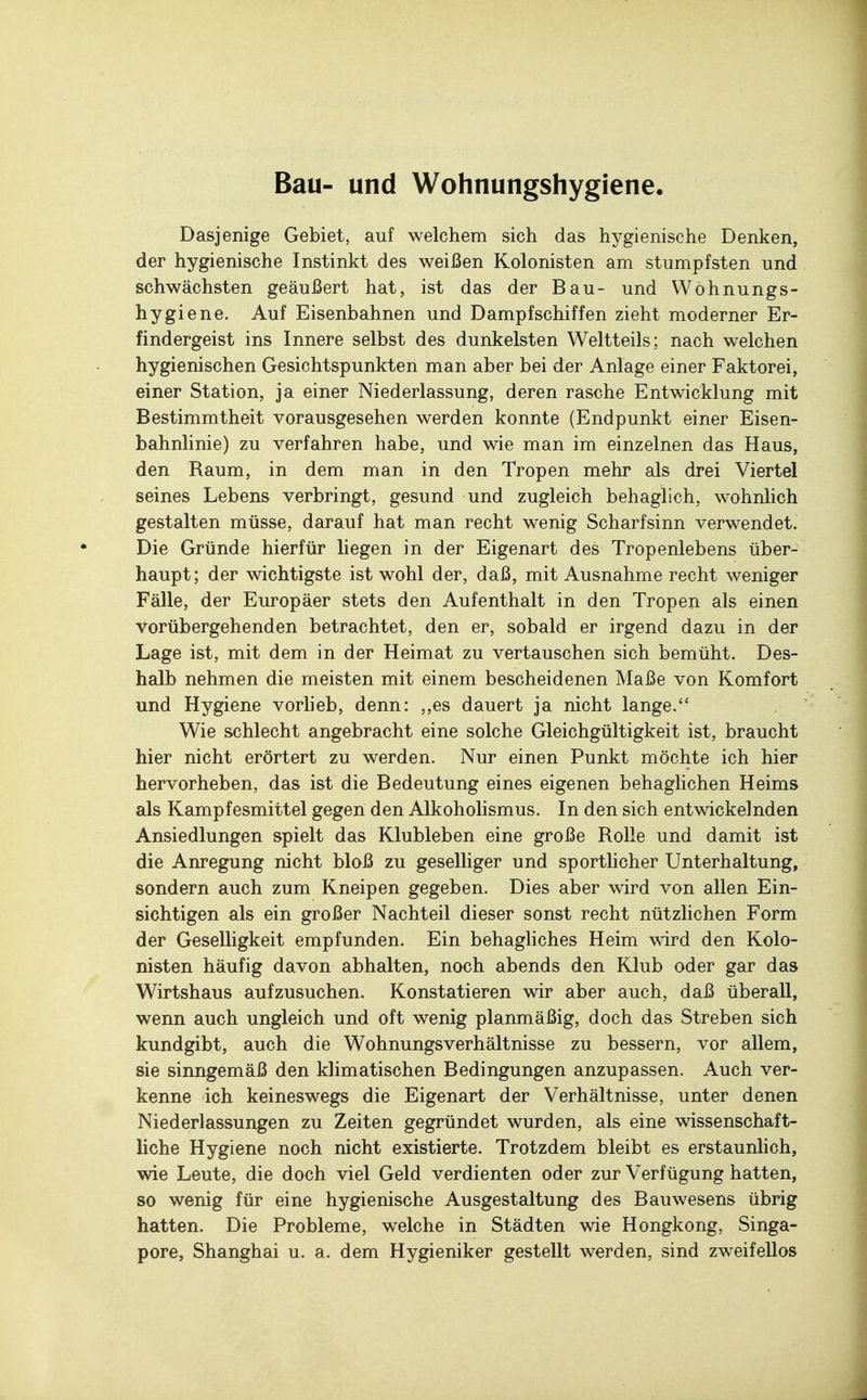 Bau- und Wohnungshygiene Dasjenige Gebiet, auf welchem sich das hygienische Denken, der hygienische Instinkt des weißen Kolonisten am stumpfsten und schwächsten geäußert hat, ist das der Bau- und Wöhnungs- hygiene. Auf Eisenbahnen und Dampfschiffen zieht moderner Er- findergeist ins Innere selbst des dunkelsten Weltteils; nach welchen hygienischen Gesichtspunkten man aber bei der Anlage einer Faktorei, einer Station, ja einer Niederlassung, deren rasche Entwicklung mit Bestimmtheit vorausgesehen werden konnte (Endpunkt einer Eisen- bahnlinie) zu verfahren habe, und wie man im einzelnen das Haus, den Raum, in dem man in den Tropen mehr als drei Viertel seines Lebens verbringt, gesund und zugleich behaglich, wohnlich gestalten müsse, darauf hat man recht wenig Scharfsinn verwendet. Die Gründe hierfür liegen in der Eigenart des Tropenlebens über- haupt; der wichtigste ist wohl der, daß, mit Ausnahme recht weniger Fälle, der Europäer stets den Aufenthalt in den Tropen als einen Vorübergehenden betrachtet, den er, sobald er irgend dazu in der Lage ist, mit dem in der Heimat zu vertauschen sich bemüht. Des- halb nehmen die meisten mit einem bescheidenen Maße von Komfort und Hygiene vorlieb, denn: „es dauert ja nicht lange. Wie schlecht angebracht eine solche Gleichgültigkeit ist, braucht hier nicht erörtert zu werden. Nur einen Punkt möchte ich hier hervorheben, das ist die Bedeutung eines eigenen behaglichen Heims als Kampfesmittel gegen den Alkoholismus. In den sich entwickelnden Ansiedlungen spielt das Klubleben eine große Rolle und damit ist die Anregung nicht bloß zu geselliger und sportlicher Unterhaltung, sondern auch zum Kneipen gegeben. Dies aber wird von allen Ein- sichtigen als ein großer Nachteil dieser sonst recht nützlichen Form der Geselligkeit empfunden. Ein behagliches Heim wird den Kolo- nisten häufig davon abhalten, noch abends den Klub oder gar das Wirtshaus aufzusuchen. Konstatieren wir aber auch, daß überall, wenn auch ungleich und oft wenig planmäßig, doch das Streben sich kundgibt, auch die Wohnungsverhältnisse zu bessern, vor allem, sie sinngemäß den klimatischen Bedingungen anzupassen. Auch ver- kenne ich keineswegs die Eigenart der Verhältnisse, unter denen Niederlassungen zu Zeiten gegründet wurden, als eine wissenschaft- liche Hygiene noch nicht existierte. Trotzdem bleibt es erstaunlich, wie Leute, die doch viel Geld verdienten oder zur Verfügung hatten, so wenig für eine hygienische Ausgestaltung des Bauwesens übrig hatten. Die Probleme, welche in Städten wie Hongkong, Singa- pore, Shanghai u. a. dem Hygieniker gestellt werden, sind zweifellos