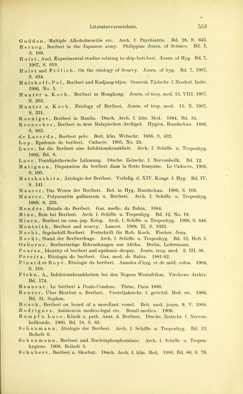 Oudden, Multiple Alkoholneuritis etc. Arch. f. Psychiatrie. Bd. 28, S. 643. Herzog, Beriberi in the Japanese army. Philippine Journ. of Science. Bd. I, S. 169. Holst, Axel, Experimental studies relating to ship-beri-beri. Journ. of Hyg. Bd. 7, 1907, S. 619. Holst and Frölich, On the etiology of Scurvy. Journ. of hyg. Bd. 7, 1907, 'S. 634. Hulshoff-Pol, Beriberi and Kadjang-idjoe. Geneesk. Tijdschr. f. Neederl. Indie. 1906, No. 5. Hunter u. Koch, Beriberi in Hongkong. Journ. of trop. med. 15. VIII. 1907. S. 265. Hunter u. Koch, Etiology of Beriberi. Journ. of trop. med. 15. X. 1907, S. 331. K o e n i g e r , Beriberi in Manila. Dtsch. Arch. f. klin. Med. 1884, Bd. 34. Kronecker, Beriberi in dem Malayischen Archipel. Hygien. Rundschau. 1896, S. 883. de Lacerda,- Beriberi pelo. Berl. klin. Wchschr. 1886, S. 432. Lop, Epidemie de beriberi. Caducee. 1905, No. 24. L u c e , Ist die Beriberi eine Infektionskrankheit. Arch. f. Schiffs- u. Tropenhyg. 1902, Bd. 6. L u c e , Postdiphtherische Lähmung. Dtsche. Zeitschr. f. Nervenheilk. Bd. 12. Matignon, Disparation du beriberi dans la flotte fran9aise. Le Caducee, 1906, S. 160. Matshushita, Ätiologie der Beriberi. Verhdlg. d. XIV. Kongr. f. Hyg. Bd. IV, S. 141. Maurer, Das Wesen der Beriberi. Ref. in Hyg. Rundschau. 1906, S. 103. Maurer, Polyneuritis gallinarum u. Beriberi. Arch. f. Schiffs- u. Tropenhyg. 1909, S. 233. Mendes, Estudo do Beriberi. Gaz. medic. da Bahia. 1884. Mine, Reis bei Beriberi. Arch. f. Schiffs- u. Tropenhyg. Bd. 12, No. 18. Mi u r a , Beriberi im russ.-jap. Krieg. Arch. f. Schiffs- u. Tropenhyg. 1906, S. 646. Monteith, Beriberi and scurvy. Lancet. 1908, II, S. 1033. N o c h t , Segelschiff-Beriberi. Festschrift für Rob. Koch. Fischer, Jena. N o c h t, Stand der Beriberifrage. Arch. f. Schiffs- u. Tropenhyg. Bd. 12, Heft 5. O s b o r n e , Beriberiartige Erkrankungen aus Afrika. Berlin, Ledermann. P e a r s e , Identity of beriberi and «epidemic dropsy. Journ. trop. med. 2. III. 08. P e r e i r a , Etiologia do beriberi. Gaz. med. de Bahia. 1881-82. Pinard et Boye, Etiologie du beriberi. Annales d'hyg. et de med. colon. 1904, S. 516. P 1 e h n , A., Infektionskrankheiten bei den Negern Westafrikas. Virchows Archiv. Bd. 174. Reaucar, Le beriberi ä Poulo-Condore. These, Paris 1886. Reuter, Über Skorbut u. Beriberi. Viertel] ahrschr. f. gerichtl. Med. etc. 1906, Bd. 31, Suplem. Roach, Beriberi on board of a merchant vessel. Brit. med. journ. 9. V. 1908. Rodriguez, Assistencia medico-legal etc. Brazil-medico. 1906. Rumpf u. Luce, Klinik u. path. Anat. d. Beriberi. Dtsche. Zeitschr. f. Nerven- heilkunde. 1900, Bd. 18, S. 63. Schaumann, Ätiologie der Beriberi. Arch. f. Schiffs- u. Tropenhyg. Bd. 13, Beiheft 6. Schaumann, Beriberi und Nucleinphosphorsäure. Arch. f. Schiffs- u. Tropen- hygiene. 1908, Beiheft 5. Schubert, Beriberi u. Skorbut. Dtsch. Arch. f. klin. Med. 1906, Bd. 86, S. 79.