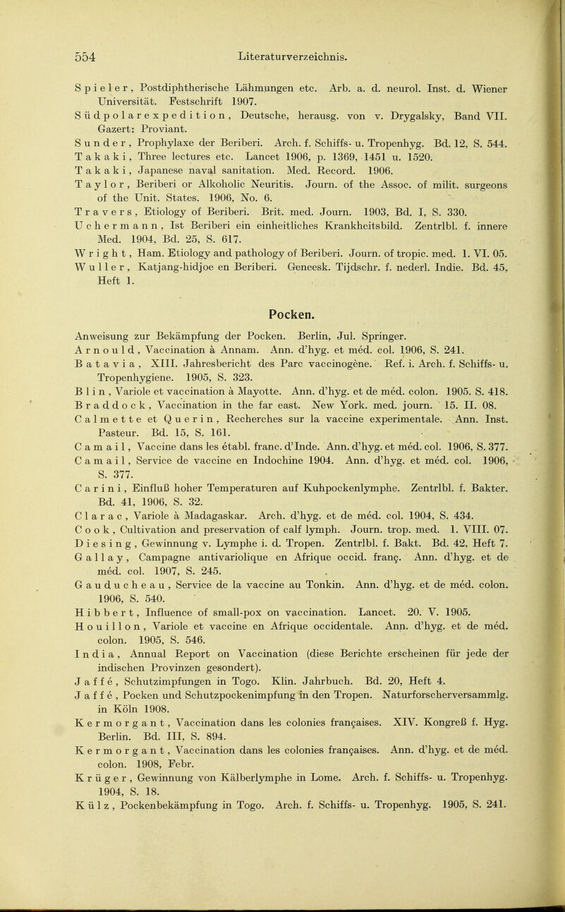 Spieler, Postdiphtherische Lähmungen etc. Arb. a. d. neurol. Inst. d. Wiener Universität. Festschrift 1907. Südpolarexpedition, Deutsche, herausg. von v. Drygalsky, Band VII. Gazert: Proviant. S u n d e r , Prophylaxe der Beriberi. Arch. f. Schiffs- u. Tropenhyg. Bd. 12, S. 544. Takaki, Three lectures etc. Lancet 1906, p. 1369, 1451 u. 1520. T a k a k i, Japanese naval sanitation. Med. Record. 1906. Taylor, Beriberi or Alkoholic Neuritis. Journ. of the Assoc. of milit. surgeons of the Unit. States. 1906, No. 6. T r a v e r s , Etiology of Beriberi. Brit. med. Journ. 1903, Bd. I, S. 330. Uchermann, Ist Beriberi ein einheitliches Krankheitsbild. Zentrlbl. f. innere Med. 1904, Bd. 25, S. 617. W r i g h t, Harn. Etiology and pathology of Beriberi. Journ. of tropic. med. 1. VI. 05. W u 11 e r , Katjang-hidjoe en Beriberi. Geneesk. Tijdschr. f. nederl. Indie. Bd. 45, Heft 1. Pocken. Anweisung zur Bekämpfung der Pocken. Berlin, Jul. Springer. A r n o u 1 d , Vaccination ä Annam. Ann. d'hyg. et med. col. 1906, S. 241. B a t a v i a , XIII. Jahresbericht des Parc vaccinogene. Ref. i. Arch. f. Schiffs- u. Tropenhygiene. 1905, S. 323. B 1 i n , Variole et vaccination ä Mayotte. Ann. d'hyg. et de med. colon. 1905. S. 418. Braddock, Vaccination in the far east. New York. med. journ. ' 15. II. 08. Calmette et Querin, Recherches sur la Vaccine experimentale. Ann. Inst. Pasteur. Bd. 15, S. 161. C a m a i 1, Vaccine dans les etabl. franc. d'Inde. Ann. d'hyg. et med. col. 1906, S. 377. C a m a i 1, Service de Vaccine en Indochine 1904. Ann. d'hyg. et med. col. 1906, S. 377. C a r i n i, Einfluß hoher Temperaturen auf Kuhpockenlymphe. Zentrlbl. f. Bakter. Bd. 41, 1906, S. 32. C 1 a r a c , Variole ä Madagaskar. Arch. d'hyg. et de med. col. 1904, S. 434. Cook, Cultivation and preservation of calf lymph. Journ. trop. med. 1. VIII. 07. D i e s i n g , Gewinnung v. Lymphe i. d. Tropen. Zentrlbl. f. Bakt. Bd. 42, Heft 7. G a 11 a y, Campagne antivariolique en Afrique occid. franc. Ann. d'hyg. et de med. col. 1907, S. 245. Gauducheau, Service de la Vaccine au Tonkin. Ann. d'hyg. et de med. colon. 1906, S. 540. H i b b e r t, Influence of small-pox on vaccination. Lancet. 20. V. 1905. H o u i 11 o n , Variole et Vaccine en Afrique occidentale. Ann. d'hyg. et de med. colon. 1905, S. 546. I n d i a , Annual Report on Vaccination (diese Berichte erscheinen für jede der indischen Provinzen gesondert). J a f f e , Schutzimpfungen in Togo. Klin. Jahrbuch. Bd. 20, Heft 4. J a f f e , Pocken und Schutzpockenimpfung in den Tropen. Naturforscherversammlg. in Köln 1908. Kermorgant, Vaccination dans les colonies fra^aises. XIV. Kongreß f. Hyg. Berlin. Bd. III, S. 894. Kermorgant, Vaccination dans les colonies francaises. Ann. d'hyg. et de med. colon. 1908, Febr. Krüger, Gewinnung von Kälberlymphe in Lome. Arch. f. Schiffs- u. Tropenhyg. 1904, S. 18. Külz, Pockenbekämpfung in Togo. Arch. f. Schiffs- u. Tropenhyg. 1905, S. 241.