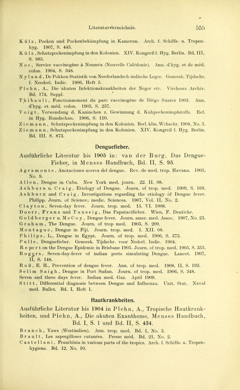 Külz, Pocken und Pockenbekämpfung in Kamerun. Arch. f. Schiffs- u. Tropen- hyg. 1907, S. 443. Külz, Schutzpockenimpfung in den Kolonien. XIV. Kongreß f. Hyg. Berlin. Bd. III, S. 885. Noc, Service vaccinogene a Noumea (Nouvelle Caledonie). Ann. d'hyg. et de med- colon. 1904, S. 348. N y 1 a n d , De Pokken Statistik von Neederlandsch-indische Leger. Geneesk. Tijdschr. f. Neederl. Indie. 1906, Heft 5. Plehn, A., Die akuten Infektionskrankheiten der Neger etc. Virchows Archiv. Bd. 174, Suppl. T h i b a u 11, Fonctionnement du parc vaccinogene de Diego Suarez 1903. Ann. d'hyg. et med. colon. 1905, S. 257. Voigt, Verwendung Kaninchen z. Gewinnung d. Kuhpockenimpfstoffs. Ref. in Hyg. Rundschau. 1906, S. 110. Z i e m a n n , Schutzpockenimpfung in den Kolonien. Berk klin. Wchschr. 1908, No. 3. Z i e m an n , Schutzpockenimpfung in den Kolonien. XIV. Kongreß f. Hyg. Berlin. Bd. III. S. «73. Denguefieber. Ausführliche Literatur bis 1905 in: van der Burg, Das Dengue- Fieber^ in Menses Handbuch, Bd. II, S. 95. Agramonte, Anotaciones acerca del dengue. Rev. de med. trop. Havana. 1905,, No. 9. Allen, Dengue in Cuba. New York med. journ. 22. II. 08. Ashburn u. Craig, Etiology of Dengue. Journ. of trop. med. 1909, S. 169. A s h b u r n and Craig, Investigations regarding the etiology öf Dengue fever. Philipp. Journ. of Science; medic. Sciences. 1907, Vol. II, No. 2. Clayton, Seven-day fever. Journ. trop. med. 15. VI. 1908. Doerr, Franz und Taussig, Das Papatacifieber. Wien, F. Deuticke. Goldb erger u. McCoy, Dengue fever. Journ. amer. med. Assoc. 1907, No. 23. Graham, The Dengue. Journ. of trop med. 1903, S. 209. Montague, Dengue in Fiji. Journ. trop. med. 1. XII. 08. Philips, L., Dengue in Egypt. Journ. of trop. med. 1906, S. 373. Pulle, Denguefieber. Geneesk. Tijdschr. voor Nederl. Indie. 1904. R e po r t on the Dengue Epidemie in Brisbane 1905. Journ. of trop. med. 1905, S. 355. Rogers, Seven-day-fever of indian ports simulating Dengue. Lancet. 1907y II, S. 148. Roß, E. H., Prevention of dengue fever. Ann. of trop. med. 1908, II, S. 193. Selim Saigh, Dengue in Port Sudan. Journ. of trop. med. 1906, S. 348. Seven and three days fever. Indian med. Gaz. April 1909. S t i 11, Differential diagnosis between Dengue and Influenza. Unit. Stat. Naval med. Bullet. Bd. I, Heft 1. Hautkrankheiten. Ausführliche Literatur bis 1904 in Plehn, A., Tropische Hautkrank- heiten, und Plehn, A., Die akuten Exantheme, Menses Handbuch, Bd. I, S. 1 und Bd. II, S. 434. Branch, Yaws (Westindien). Ann. trop. med. Bd. 1, No. 3. Brault, Les aspergilloses cutanees. Presse med. Bd. 21, No. 2. Castellani, Prambösia in various parts of the tropics. Arch. f. Schiffs- u. Tropen- hygiene. Bd. 12, No. 10.