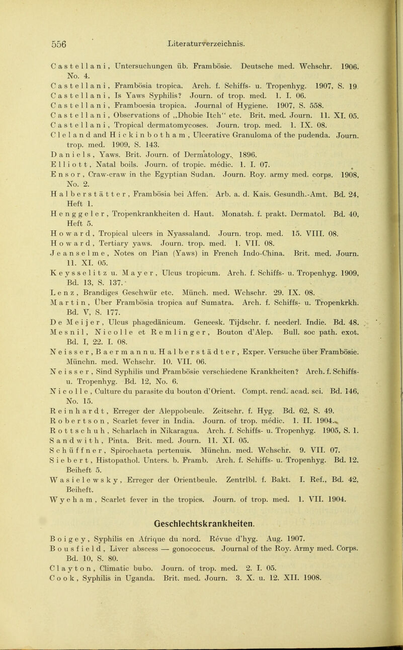 Oastellani, Untersuchungen üb. Frambösie. Deutsche med. Wchschr. 1906, No. 4. C a s t e 11 a n i , Frambösia tropica. Arch. f. Schiffs- u. Tropenhyg. 1907, S. 19. Oastellani, Is Yaws Syphilis? Journ. of trop. med. 1. I. 06. Oastellani, Framboesia tropica. Journal of Hygiene. 1907, S. 558. Oastellani, Observations of „Dhobie Itch etc. Brit. med. Journ. 11. XI. 05. Oastellani, Tropical dermatomycoses. Journ. trop. med. 1. IX. 08. C 1 e 1 a n d and Hickinbotham, Ulcerative Granuloma of the pudenda. Journ. trop. med. 1909, S. 143. Daniels, Yaws. Brit. Journ. of Dermatology.. 1896. E 11 i o 11, Natal boils. Journ. of tropic. medic. 1. I. 07. E n s o r , Craw-craw in the Egyptian Sudan. Journ. Roy. army med. corps. 1908, No. 2. Halberstätter, Frambösia bei Affem Arb. a. d. Kais. Gesundh.-Amt. Bd. 24, Heft 1. Henggeier, Tropenkrankheiten d. Haut. Monatsh. f. prakt. Dermatol. Bd. 40, Heft 5. Howard, Tropical ulcers in Nyassaland. Journ. trop. med. 15. VIII. 08. Howard, Tertiary yaws. Journ. trop. med. 1. VII. 08. Jeanseime, Notes on Pian (Yaws) in French Indo-Ohina. Brit. med. Journ. 11. XL 05. Keysselitz u. Mayer, Ulcus tropicum. Arch. f. Schiffs- u. Tropenhyg. 1909, Bd. 13, S. 137.- . , Lenz, Brandiges Geschwür etc. Münch, med. Wchschr. 29. IX. 08. Martin, Über Frambösia tropica auf Sumatra. Arch. f. Schiffs: u. Tropenkrkh. Bd. V, S. 177. De M e i j e r , Ulcus phagedänicum. Geneesk. Tijdschr. f. neederl. Indie. Bd. 48. Mesnil, Nicolle et Remlinger, Bouton d'Alep. Bull, soc path. exot. Bd. I, 22. I. 08. Neisser,Baermannu. Halberstädter, Exper. Versuche über Frambösie. Münchn. med. Wchschr. 10. VII. 06. N e i s s e r , Sind Syphilis und Frambösie verschiedene Krankheiten? Arch. f. Schiffs- u. Tropenhyg. Bd. 12, No. 6. Nicolle, Culture du parasite du bouton d'Orient. Compt. rend. acad. sei. Bd. 146, No. 15. Reinhardt, Erreger der Aleppobeule. Zeitschr. f. Hyg. Bd. 62, S. 49. Robertson, Scarlet fever in India. Journ. of trop. medic. 1. II. 1904.- Rottschuh, Scharlach in Nikaragua. Arch. f. Schiffs- u. Tropenhyg. 1905, S. 1. Sandwith, Pinta. Brit. med. Journ. 11. XL 05. Schüffner, Spirochaeta pertenuis. Münchn. med. Wchschr. 9. VII. 07. S i e b e r t, Histopathol. Unters, b. Framb. Arch. f. Schiffs- u. Tropenhyg. Bd. 12, Beiheft 5. Wasielewsky, Erreger der Orientbeule. Zentrlbl. f. Bakt. I. Ref., Bd. 42, Beiheft. W y e h a m , Scarlet fever in the tropics. Journ. of trop. med. 1. VII. 1904. Geschlechtskrankheiten. B o i g e y , Syphilis en Afrique du nord. Revue d'hyg. Aug. 1907. Bousfield, Liver abscess — gonococcus. Journal of the Roy. Army med. Corps. Bd. 10, S. 80. C 1 a y t o n , Climatic bubo. Journ. of trop. med. 2. I. 05. Cook, Syphilis in Uganda. Brit. med. Journ. 3. X. u. 12. XII. 1908.