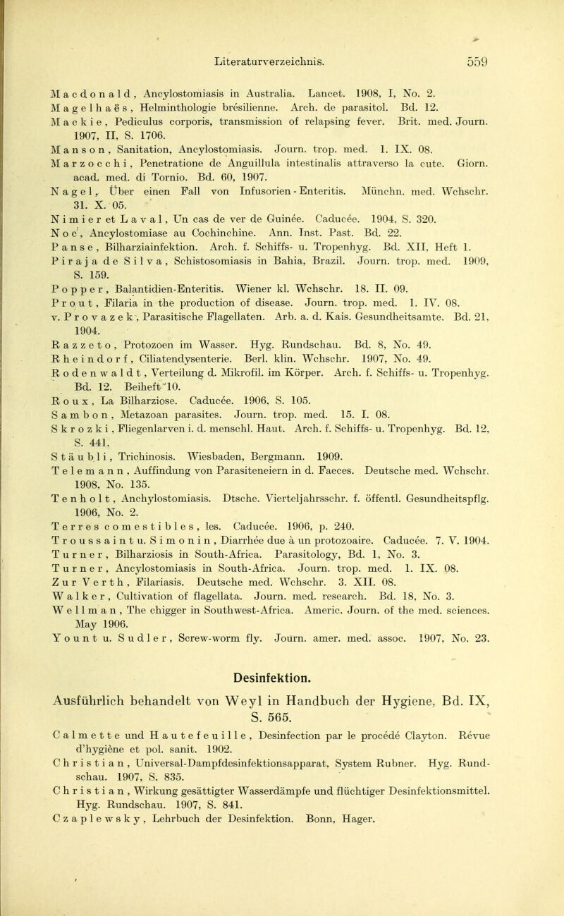 Macdonald, Ancylostomiasis in Australia. Lancet. 1908, I, No. 2. Magelhaes, Helminthologie bresilienne. Arch. de parasitol. Bd. 12. M a c k i e , Pediculus corporis, transmission of relapsing fever. Brit. med. Journ. 1907, II, S. 1706. Manson, Sanitation, Ancylostomiasis. Journ. trop. med. 1. IX. 08. Marzocchi, Penetratione de Anguillula intestinalis attraverso la cute. Giorn. acad. med. di Tornio. Bd. 60, 1907. Nagel, Über einen Fall von Infusorien - Enteritis. Münchn. med. Wchschr. 31. X. 05. Nimier et Laval, Un cas de ver de Guinee. Caducee. 1904, S. 320. Noc, Ancylostomiase au Cochinchine. Ann. Inst. Past. Bd. 22. Panse, Bilharziainfektion. Arch. f. Schiffs- u. Tropenhyg. Bd. XII, Heft 1. Piraja de Silva, Schistosomiasis in Bahia, Brazil. Journ. trop. med. 1909, S. 159. Popper, Balantidien-Enteritis. Wiener kl. Wchschr. 18. II. 09. Prout, Filaria in the production of disease. Journ. trop. med. 1. IV. 08. v. Provazek, Parasitische Flagellaten. Arb. a. d. Kais. Gesundheitsamte. Bd. 21, 1904. Eazzeto, Protozoen im Wasser. Hyg. Rundschau. Bd. 8, No. 49. ßheindorf , Ciliatendysenterie. Berl. klin. Wchschr. 1907, No. 49. Rodenwaldt, Verteilung d. Mikrofil. im Körper. Arch. f. Schiffs- u. Tropenhyg. Bd. 12. BeihefriO. Eoux, La Bilharziose. Caducee. 1906, S. 105. S a m b o n , Metazoan parasites. Journ. trop. med. 15. I. 08. S k r o z k i , Fliegenlarven i. d. menschl. Haut. Arch. f. Schiffs- u. Tropenhyg. Bd. 12, S. 441. Stäubli, Trichinosis. Wiesbaden, Bergmann. 1909. Telemann, Auffindung von Parasiteneiern in d. Faeces. Deutsche med. Wchschr. 1908, No. 135. Tenholt, Anchylostomiasis. Dtsche. Viertel]'ahrsschr. f. öffentl. Gesundheitspflg. 1906, No. 2. Terres comestibles, les. Caducee. 1906, p. 240. Troussaintu. Simonin, Diarrhee due a un protozoaire. Caducee. 7. V. 1904. Turner, Bilharziosis in South-Africa. Parasitology, Bd. 1, No. 3. Turner, Ancylostomiasis in South-Africa. Journ. trop. med. 1. IX. 08. Zur Verth, Filariasis. Deutsche med. Wchschr. 3. XII. 08. Walker, Cultivation of flagellata. Journ. med. research. Bd. 18, No. 3. W e 11 m a n , The chigger in Southwest-Africa. Americ. Journ. of the med. sciences. May 1906. Yount u. Sudler, Screw-worm fly. Journ. amer. med. assoc. 1907, No. 23. Desinfektion. Ausführlich behandelt von Weyl in Handbuch der Hygiene, Bd. IX, S. 565. Calmette und Hautefeuille, Desinfection par le procede Clayton. Revue d'hygiene et pol. sanit. 1902. Christian, Universal-Dampfdesinfektionsapparat, System Rubner. Hyg. Rund- schau. 1907, S. 835. Christian, Wirkung gesättigter Wasserdämpfe und flüchtiger Desinfektionsmittel. Hyg. Rundschau. 1907, S. 841. Czaplewsky, Lehrbuch der Desinfektion. Bonn, Hager.
